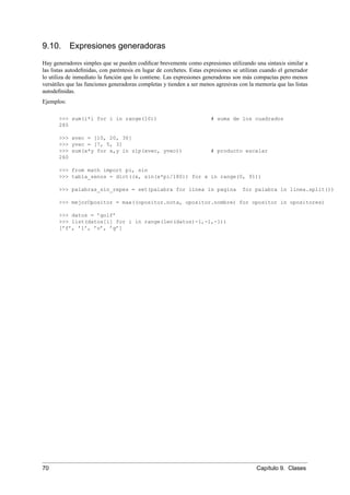 9.10. Expresiones generadoras
Hay generadores simples que se pueden codiﬁcar brevemente como expresiones utilizando una sintaxis similar a
las listas autodeﬁnidas, con paréntesis en lugar de corchetes. Estas expresiones se utilizan cuando el generador
lo utiliza de inmediato la función que lo contiene. Las expresiones generadoras son más compactas pero menos
versátiles que las funciones generadoras completas y tienden a ser menos agresivas con la memoria que las listas
autodeﬁnidas.
Ejemplos:
>>> sum(i*i for i in range(10)) # suma de los cuadrados
285
>>> xvec = [10, 20, 30]
>>> yvec = [7, 5, 3]
>>> sum(x*y for x,y in zip(xvec, yvec)) # producto escalar
260
>>> from math import pi, sin
>>> tabla_senos = dict((x, sin(x*pi/180)) for x in range(0, 91))
>>> palabras_sin_repes = set(palabra for linea in pagina for palabra in linea.split())
>>> mejorOpositor = max((opositor.nota, opositor.nombre) for opositor in opositores)
>>> datos = ’golf’
>>> list(datos[i] for i in range(len(datos)-1,-1,-1))
[’f’, ’l’, ’o’, ’g’]
70 Capítulo 9. Clases
 