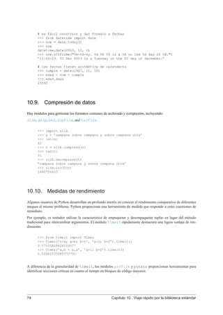 # es fácil construir y dar formato a fechas
>>> from datetime import date
>>> now = date.today()
>>> now
datetime.date(2003, 12, 2)
>>> now.strftime("%m-%d-%y. %d %b %Y is a %A on the %d day of %B.")
’12-02-03. 02 Dec 2003 is a Tuesday on the 02 day of December.’
# las fechas tienen aritmética de calendario
>>> cumple = date(1967, 11, 10)
>>> edad = now - cumple
>>> edad.days
13592
10.9. Compresión de datos
Hay módulos para gestionar los formatos comunes de archivado y compresión, incluyendo:
zlib, gzip, bz2, zipfile, and tarfile.
>>> import zlib
>>> s = ’campana sobre campana y sobre campana otra’
>>> len(s)
42
>>> t = zlib.compress(s)
>>> len(t)
31
>>> zlib.decompress(t)
’campana sobre campana y sobre campana otra’
>>> zlib.crc32(s)
1480756653
10.10. Medidas de rendimiento
Algunos usuarios de Python desarrollan un profundo interés en conocer el rendimiento comparativo de diferentes
ataques al mismo problema. Python proporciona una herramienta de medida que responde a estas cuestiones de
inmediato.
Por ejemplo, es tentador utilizar la característica de empaquetar y desempaquetar tuplas en lugar del método
tradicional para intercambiar argumentos. El módulo timeit rápidamente demuestra una ligera ventaja de ren-
dimiento:
>>> from timeit import Timer
>>> Timer(’t=a; a=b; b=t’, ’a=1; b=2’).timeit()
0.57535828626024577
>>> Timer(’a,b = b,a’, ’a=1; b=2’).timeit()
0.54962537085770791
A diferencia de la granularidad de timeit, los módulos profile y pstats proporcionan herramientas para
identiﬁcar secciones críticas en cuanto al tiempo en bloques de código mayores.
74 Capítulo 10. Viaje rápido por la biblioteca estándar
 