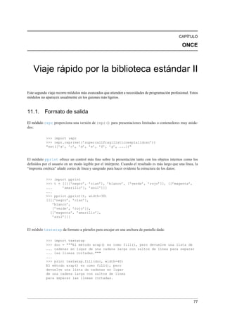 CAPÍTULO
ONCE
Viaje rápido por la biblioteca estándar II
Este segundo viaje recorre módulos más avanzados que atienden a necesidades de programación profesional. Estos
módulos no aparecen usualmente en los guiones más ligeros.
11.1. Formato de salida
El módulo repr proporciona una versión de repr() para presentaciones limitadas o contenedores muy anida-
dos:
>>> import repr
>>> repr.repr(set(’supercalifragilísticoexpialidoso’))
"set([’a’, ’c’, ’d’, ’e’, ’f’, ’g’, ...])"
El módulo pprint ofrece un control más ﬁno sobre la presentación tanto con los objetos internos como los
deﬁnidos por el usuario en un modo legible por el intérprete. Cuando el resultado es más largo que una línea, la
“imprenta estética” añade cortes de línea y sangrado para hacer evidente la estructura de los datos:
>>> import pprint
>>> t = [[[[’negro’, ’cian’], ’blanco’, [’verde’, ’rojo’]], [[’magenta’,
... ’amarillo’], ’azul’]]]
...
>>> pprint.pprint(t, width=30)
[[[[’negro’, ’cian’],
’blanco’,
[’verde’, ’rojo’]],
[[’magenta’, ’amarillo’],
’azul’]]]
El módulo textwrap da formato a párrafos para encajar en una anchura de pantalla dada:
>>> import textwrap
>>> doc = """El método wrap() es como fill(), pero devuelve una lista de
... cadenas en lugar de una cadena larga con saltos de línea para separar
... las líneas cortadas."""
...
>>> print textwrap.fill(doc, width=40)
El método wrap() es como fill(), pero
devuelve una lista de cadenas en lugar
de una cadena larga con saltos de línea
para separar las líneas cortadas.
77
 