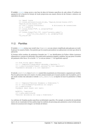 El módulo locale otorga acceso a una base de datos de formatos especíﬁcos de cada cultura. El atributo de
agrupación de la función de formato de locale proporciona una manera directa de dar formato a números con
separadores de grupo:
>>> import locale
>>> locale.setlocale(locale.LC_ALL, ’English_United States.1252’)
’English_United States.1252’
>>> conv = locale.localeconv() # diccionario de convenciones
>>> x = 1234567.8
>>> locale.format("%d", x, grouping=True)
’1,234,567’
>>> locale.format("%s%.*f", (conv[’currency_symbol’],
... conv[’int_frac_digits’], x), grouping=True)
’$1,234,567.80’
11.2. Plantillas
El módulo string incluye una versátil clase Template con una sintaxis simpliﬁcada adecuada para ser modi-
ﬁcada por los usuarios ﬁnales. Esto permite que los usuarios personalicen sus aplicaciones sin tener que alterar la
aplicación.
El formato utiliza nombres de parámetros formados por ‘$’ con identiﬁcadores de Python válidos (caracteres
alfanuméricos y guiones de subrayado). Para poder poner parámetros pegados a palabras, hay que poner el nombre
del parámetro entre llaves. Si se escribe ‘$$’ se crea un carácter ‘$’ sin signiﬁcado especial:
>>> from string import Template
>>> t = Template(’${modo}mente abrazada a $persona.’)
>>> t.substitute(modo=’Suave’, persona=’tu loco impasible’)
’Suavemente abrazada a tu loco impasible.’
El método substitute lanza KeyError cuando falta un parámetro en el diccionario o argumento por nombre.
Para las aplicaciones tipo envío masivo, los datos proporcionados por el usuario pueden estar incompletos, por lo
que puede resultar más adecuado el método safe_substitute; se dejarán sin tocar los parámetros si faltan
datos:
>>> t = Template(’Devolver $elemento a $remitente.’)
>>> d = dict(elemento=’golondrina sin carga’)
>>> t.substitute(d)
Traceback (most recent call last):
. . .
KeyError: ’remitente’
>>> t.safe_substitute(d)
’Devolver golondrina sin carga a $remitente.’
Las subclases de Template pueden especiﬁcar un delimitador especíﬁco. Por ejemplo, un utensilio de renombrado
masivo de un visualizador de fotos podría elegir los símbolos de porcentaje para parámetros como la fecha actual,
número de secuencia de la imagen o un formato de ﬁchero:
78 Capítulo 11. Viaje rápido por la biblioteca estándar II
 