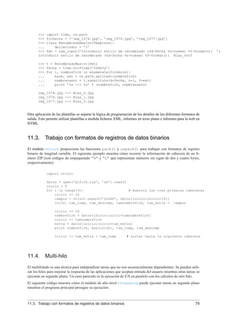 >>> import time, os.path
>>> ficheros = [’img_1074.jpg’, ’img_1076.jpg’, ’img_1077.jpg’]
>>> class RenombradoMasivo(Template):
... delimitador = ’%’
>>> fmt = raw_input(’Introducir estilo de renombrado (%d-fecha %n-numsec %f-formato): ’)
Introducir estilo de renombrado (%d-fecha %n-numsec %f-formato): Blas_%n%f
>>> t = RenombradoMasivo(fmt)
>>> fecha = time.strftime(’%d%b%y’)
>>> for i, nombrefich in enumerate(ficheros):
... base, ext = os.path.splitext(nombrefich)
... nombrenuevo = t.substitute(d=fecha, n=i, f=ext)
... print ’%s --> %s’ % (nombrefich, nombrenuevo)
img_1074.jpg --> Blas_0.jpg
img_1076.jpg --> Blas_1.jpg
img_1077.jpg --> Blas_2.jpg
Otra aplicación de las plantillas es separar la lógica de programación de los detalles de los diferentes formatos de
salida. Esto permite utilizar plantillas a medida ﬁcheros XML, informes en texto plano e informes para la web en
HTML.
11.3. Trabajo con formatos de registros de datos binarios
El módulo struct proporciona las funciones pack() y unpack() para trabajar con formatos de registro
binario de longitud variable. El siguiente ejemplo muestra cómo recorrer la información de cabecera de un ﬁ-
chero ZIP (con códigos de empaquetado "H" y "L" que representan números sin signo de dos y cuatro bytes,
respectivamente):
import struct
datos = open(’mifich.zip’, ’rb’).read()
inicio = 0
for i in range(3): # muestra las tres primeras cabeceras
inicio += 14
campos = struct.unpack(’LLLHH’, datos[inicio:inicio+16])
crc32, tam_comp, tam_descomp, tamnombrefich, tam_extra = campos
inicio += 16
nombrefich = datos[inicio:inicio+tamnombrefich]
inicio += tamnombrefich
extra = datos[inicio:inicio+tam_extra]
print nombrefich, hex(crc32), tam_comp, tam_descomp
inicio += tam_extra + tam_comp # saltar hasta la siguiente cabecera
11.4. Multi-hilo
El multihilado es una técnica para independizar tareas que no son secuencialmente dependientes. Se pueden utili-
zar los hilos para mejorar la respuesta de las aplicaciones que aceptan entrada del usuario mientras otras tareas se
ejecutan en segundo plano. Un caso parecido es la ejecución de E/S en paralelo con los cálculos de otro hilo.
El siguiente código muestra cómo el módulo de alto nivel threading puede ejecutar tareas en segundo plano
mientras el programa principal prosigue su ejecución:
11.3. Trabajo con formatos de registros de datos binarios 79
 