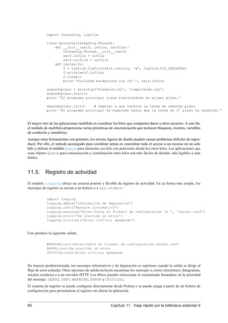 import threading, zipfile
class AsincZip(threading.Thread):
def __init__(self, infile, outfile):
threading.Thread.__init__(self)
self.infile = infile
self.outfile = outfile
def run(self):
f = zipfile.ZipFile(self.outfile, ’w’, zipfile.ZIP_DEFLATED)
f.write(self.infile)
f.close()
print ’Finished background zip of: ’, self.infile
segundoplano = AsincZip(’misdatos.txt’, ’comprimido.zip’)
segundoplano.start()
print ’El programa principal sigue ejecutándode en primer plano.’
segundoplano.join() # Esperar a que termine la tarea en segundo plano
print ’El programa principal ha esperado hasta que la tarea en 2º plano ha termindo.’
El mayor reto de las aplicaciones multihilo es coordinar los hilos que comparten datos u otros recursos. A este ﬁn,
el módulo de multihilo proporciona varias primitivas de sincronización que incluyen bloqueos, eventos, variables
de condición y semáforos.
Aunque estas herramientas son potentes, los errores ligeros de diseño pueden causar problemas difíciles de repro-
ducir. Por ello, el método aconsejado para coordinar tareas es concentrar todo el acceso a un recurso en un solo
hilo y utilizar el módulo Queue para alimentar ese hilo con peticiones desde los otros hilos. Las aplicaciones que
usan objetos Queue para comunicación y coordinación entre hilos son más fáciles de diseñar, más legibles y más
ﬁables.
11.5. Registro de actividad
El módulo logging ofrece un sistema potente y ﬂexible de registro de actividad. En su forma más simple, los
mensajes de registro se envían a un ﬁchero o a sys.stderr:
import logging
logging.debug(’Información de depuración’)
logging.info(’Mensaje informativo’)
logging.warning(’Aviso:falta el fichero de configuración %s ’, ’server.conf’)
logging.error(’Ha ocurrido un error’)
logging.critical(’Error crítico; apagando’)
Esto produce la siguiente salida:
WARNING:root:Aviso:falta el fichero de configuración server.conf
ERROR:root:Ha ocurrido un error
CRITICAL:root:Error crítico; apagando
De manera predeterminada, los mensajes informativos y de depuración se suprimen cuando la salida se dirige al
ﬂujo de error estándar. Otras opciones de salida incluyen encaminar los mensajes a correo electrónico, datagramas,
zócalos (sockets) o a un servidor HTTP. Los ﬁltros pueden seleccionar el encaminado basándose en la prioridad
del mensaje: DEBUG, INFO, WARNING, ERROR y CRITICAL.
El sistema de registro se puede conﬁgurar directamente desde Python o se puede cargar a partir de un ﬁchero de
conﬁguración para personalizar el registro sin alterar la aplicación.
80 Capítulo 11. Viaje rápido por la biblioteca estándar II
 