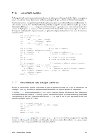11.6. Referencias débiles
Python gestiona la memoria automáticamente (cuenta de referencias en la mayoría de los objetos y recogida de
basura para eliminar ciclos). La memoria se libera poco después de que se elimine la última referencia a ella.
Esta técnica funciona bien para la mayoría de las aplicaciones pero ocasionalmente hay necesidad de seguir ob-
jetos mientras los usen otros. Desafortunadamente, el hecho de seguirlos crea una referencia a ellos que los hace
permanentes. El módulo weakref proporciona herramientas para seguir objetos sin crear una referencia a ellos.
Cuando el objeto ya no se necesita, se retira automáticamente de una tabla weakref y se dispara una llamada
de respuesta (callback) a los objetos weakref. Las aplicaciones típicas incluyen hacer una caché de objetos de
creación costosa:
>>> import weakref, gc
>>> class A:
... def __init__(self, value):
... self.value = value
... def __repr__(self):
... return str(self.value)
...
>>> a = A(10) # crea una referencia
>>> d = weakref.WeakValueDictionary()
>>> d[’primaria’] = a # no crea una referencia
>>> d[’primaria’] # obtiene el objeto si está vivo aún
10
>>> del a # elimina la única referencia
>>> gc.collect() # recoge la basura ahora mismo
0
>>> d[’primaria’] # la entrada se eliminó automáticamente
Traceback (most recent call last):
File "<pyshell#108>", line 1, in -toplevel-
d[’primaria’] # la entrada se eliminó automáticamente
File "C:/PY24/lib/weakref.py", line 46, in __getitem__
o = self.data[key]()
KeyError: ’primaria’
11.7. Herramientas para trabajar con listas
Muchas de las cuestiones relativas a estructuras de datos se pueden solucionar con el tipo de lista interno. Sin
embargo, a veces hay necesidad de implementaciones alternativas con diversas opciones de rendimiento.
El módulo array proporciona un objeto array() que es como una lista que sólo almacena datos homogéneos
pero de una forma más compacta. El siguiente ejemplo muestra cómo guardar un vector de números almacenados
como números de dos bytes sin signo (código de tipo "H") en lugar de los 16 bytes por entrada de las listas
normales de objetos enteros de Python:
>>> from array import array
>>> a = array(’H’, [4000, 10, 700, 22222])
>>> sum(a)
26932
>>> a[1:3]
array(’H’, [10, 700])
El módulo collections proporciona un objeto deque() que es como una lista con operaciones append y
pop por el lado izquierdo más rápidas pero búsquedas más lentas enmedio. Estos objetos son adecuados para
implementar colas y búsquedas de árbol a lo ancho (breadth ﬁrst).
11.6. Referencias débiles 81
 