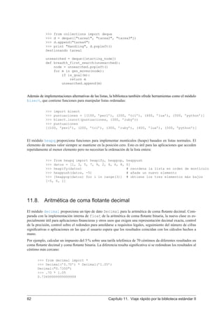 >>> from collections import deque
>>> d = deque(["tarea1", "tarea2", "tarea3"])
>>> d.append("tarea4")
>>> print "Handling", d.popleft()
Gestionando tarea1
unsearched = deque([starting_node])
def breadth_first_search(unsearched):
node = unsearched.popleft()
for m in gen_moves(node):
if is_goal(m):
return m
unsearched.append(m)
Además de implementaciones alternativas de las listas, la biblioteca también ofrede herramientas como el módulo
bisect, que contiene funciones para manipular listas ordenadas:
>>> import bisect
>>> puntuaciones = [(100, ’perl’), (200, ’tcl’), (400, ’lua’), (500, ’python’)]
>>> bisect.insort(puntuaciones, (300, ’ruby’))
>>> puntuaciones
[(100, ’perl’), (200, ’tcl’), (300, ’ruby’), (400, ’lua’), (500, ’python’)]
El módulo heapq proporciona funciones para implementar montículos (heaps) basados en listas normales. El
elemento de menos valor siempre se mantiene en la posición cero. Esto es útil para las aplicaciones que acceden
repetidamente al menor elemento pero no necesitan la ordenación de la lista entera:
>>> from heapq import heapify, heappop, heappush
>>> datos = [1, 3, 5, 7, 9, 2, 4, 6, 8, 0]
>>> heapify(datos) # reordena la lista en orden de montículo
>>> heappush(datos, -5) # añade un nuevo elemento
>>> [heappop(datos) for i in range(3)] # obtiene los tres elementos más bajos
[-5, 0, 1]
11.8. Aritmética de coma ﬂotante decimal
El módulo decimal proporciona un tipo de dato Decimal para la aritmética de coma ﬂotante decimal. Com-
parada con la implementación interna de float de la aritmética de coma ﬂotante binaria, la nueva clase es es-
pecialmente útil para aplicaciones ﬁnancieras y otros usos que exigen una representación decimal exacta, control
de la precisión, control sobre el redondeo para amoldarse a requisitos legales, seguimiento del número de cifras
signiﬁcativas o aplicaciones en las que el usuario espera que los resultados coincidan con los cálculos hechos a
mano.
Por ejemplo, calcular un impuesto del 5 % sobre una tarifa telefónica de 70 céntimos da diferentes resultados en
coma ﬂotante decimal y coma ﬂotante binaria. La diferencia resulta signiﬁcativa si se redondean los resultados al
céntimo más cercano:
>>> from decimal import *
>>> Decimal(’0.70’) * Decimal(’1.05’)
Decimal("0.7350")
>>> .70 * 1.05
0.73499999999999999
82 Capítulo 11. Viaje rápido por la biblioteca estándar II
 