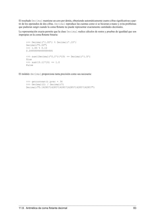 El resultado Decimal mantiene un cero por detrás, obteniendo automáticamente cuatro cifras signiﬁcativas a par-
tir de los operandos de dos cifras. Decimal reproduce las cuentas como si se hicieran a mano y evita problemas
que pudieran surgir cuando la coma ﬂotante no puede representar exactamente cantidades decimales.
La representación exacta permite que la clase Decimal realice cálculos de restos y pruebas de igualdad que son
impropias en la coma ﬂotante binaria:
>>> Decimal(’1.00’) % Decimal(’.10’)
Decimal("0.00")
>>> 1.00 % 0.10
0.09999999999999995
>>> sum([Decimal(’0.1’)]*10) == Decimal(’1.0’)
True
>>> sum([0.1]*10) == 1.0
False
El módulo decimal proporciona tanta precisión como sea necesaria:
>>> getcontext().prec = 36
>>> Decimal(1) / Decimal(7)
Decimal("0.142857142857142857142857142857142857")
11.8. Aritmética de coma ﬂotante decimal 83
 