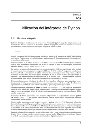 CAPÍTULO
DOS
Utilización del intérprete de Python
2.1. Llamar al intérprete
En UNIX, el intérprete de Python se suele instalar como ‘/usr/local/bin/python’ en aquellas máquinas donde esté
disponible. En Windows, se instala en el directorio ‘Archivos de programa’. Poner este directorio en la ruta de
ejecutables hace posible arrancarlo tecleando en el intérprete de órdenes la orden:
python
Como la elección del directorio donde reside el intérprete es una opción de instalación, es posible que se halle en
otros lugares. Consulta con tu guru de Python local o tu administrador de sistemas (por ejemplo, ‘/usr/local/python’
es una alternativa frecuente).
Teclear un carácter ﬁn de ﬁchero (Control-D en UNIX, Control-Z en DOS o Windows) en el intérprete
causa la salida del intérprete con un estado cero. Si eso no funciona, se puede salir del intérprete tecleando las
siguientes órdenes: ‘import sys; sys.exit()’.
Las opciones de edición de la línea de órdenes no son muy destacables. En UNIX, es posible que quien instalara
el intérprete en tu sistema incluyera soporte para la biblioteca de GNU ‘readline’, que permite una edición de
línea más elaborada y la recuperación de órdenes anteriores. El modo más rápido de ver si hay soporte de edición
de líneas es teclear Control-P en cuanto aparece el intérprete. Si pita, la edición de líneas está disponible (en el
Apéndice A hay una introducción a las teclas de edición). Si no sale nada o sale ^P, no está disponible la edición
de líneas y sólo se puede utilizar la tecla de borrado para borrar el último carácter tecleado.
El intérprete funciona como el intérprete de órdenes de UNIX: cuando se lo llama con la entrada estándar conec-
tada a un dispositivo tty, lee y ejecuta las órdenes interactivamente; cuando se le da un nombre de ﬁchero como
argumento o se le da un ﬁchero como entrada estándar, lee y ejecuta un guion desde ese ﬁchero.
Otro modo de arrancar el intérprete es ‘python -c orden [argumento] ...’, que ejecuta las sentencias de
orden, de forma análoga a la opción -c de la línea de órdenes. Como las sentencias de Python suelen contener
espacios u otros caracteres que la línea de órdenes considera especiales, lo mejor es encerrar orden entre dobles
comillas por completo.
Hay módulos de Python que son útiles como programas independientes. Se los puede llamar mediante ‘python
-m módulo [arg] ...’, que ejecuta el ﬁchero de código fuente de module como si se hubiera dado el nombre
completo en la línea de órdenes.
Observa que hay una diferencia entre ‘python fichero’ y ‘python <fichero’. En el caso de la redirección,
las solicitudes de entrada del programa, tales como llamadas a input() y raw_input(), se satisfacen desde
ﬁchero. Como este ﬁchero ya se ha leído hasta el ﬁnal antes de empezar la ejecución del programa, el programa
se encuentra el ﬁn de ﬁchero inmediatamente. En el caso del nombre de ﬁchero como argumento, las solicitudes
de entrada son satisfechas desde lo que esté conectado a la entrada estándar (esto suele ser lo deseado).
Cuando se utiliza un ﬁchero de guion, a veces es útil ejecutar el guion y entrar en modo interactivo inmediatamente
después. Esto se consigue pasando -i como argumento, antes del nombre del guion (esto no funciona si el guion
se lee desde la entrada estándar, por la misma razón indicada en el párrafo anterior).
3
 
