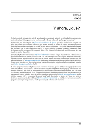 CAPÍTULO
DOCE
Y ahora, ¿qué?
Probablemente, la lectura de esta guía de aprendizaje haya aumentado tu interés en utilizar Python; deberías estar
ansioso de aplicar Python para resolver problemas de la vida real. ¿Qué es lo que hay que hacer ahora?
Deberías leer, o al menos hojear, la Referencia de las librerías de Python, que ofrece una referencia completa (un
poco dura) de los tipos, funciones y módulos que pueden ahorrarte un montón de tiempo al escribir programas
en Python. La distribución estándar de Python incluye mucho código en C y en Python. Existen módulos para
leer buzones UNIX, recuperar documentos por HTTP, generar números aleatorios, extraer opciones de una línea
de órdenes, escribir programas CGI, comprimir datos... Un vistazo a la Referencia de las bibliotecas te dará una
idea de lo que hay disponible.
La web de Python más importante es http://www.python.org/. Contiene código, documentación y direcciones de
páginas relacionadas con Python por toda la web. Esta web tiene réplicas en varios lugares del planeta: en Europa,
Japón y Australia. Dependiendo de su ubicación, las réplicas pueden ofrecer una respuesta más rápida. Existe una
web más informal en http://starship.python.net/ que contiene unas cuantas páginas personales relativas a Python.
Mucha gente tiene software descargable en estas páginas. Hay muchos módulos de Python creados por usuarios
en el Índice de paquetes de Python (PyPI).
Si tienes preguntas relativas a Python o deseas comunicar problemas, puedes publicar en el grupo de discusión
comp.lang.python o enviar correo a la lista de correos de python-list@python.org. El grupo y la lista tienen una
pasarela automática, por lo que un mensaje enviado a uno de ellos se remitirá automáticamente al otro. Hay unos
120 mensajes al día (con picos de varios cientos), de preguntas (y respuestas), sugerencias de nuevas características
y anuncios de nuevos módulos. Antes de publicar, asegúrate de comprobar la lista de preguntas frecuentes (de las
iniciales inglesas, FAQ) o buscar en el directorio ‘Misc/’ de la distribución en fuentes de Python. Los archivos
de la lista de correos están disponibles en http://www.python.org/pipermail/. La FAQ da respuesta a muchas de las
preguntas que surgen una y otra vez y puede que contenga la solución de tu problema.
85
 