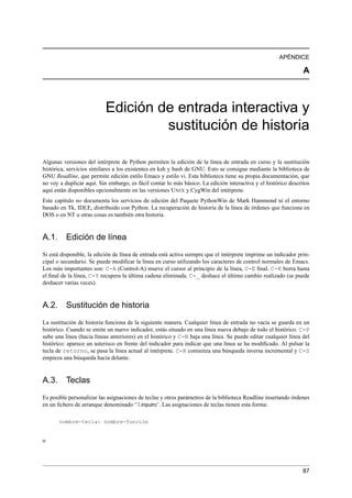 APÉNDICE
A
Edición de entrada interactiva y
sustitución de historia
Algunas versiones del intérprete de Python permiten la edición de la línea de entrada en curso y la sustitución
histórica, servicios similares a los existentes en ksh y bash de GNU. Esto se consigue mediante la biblioteca de
GNU Readline, que permite edición estilo Emacs y estilo vi. Esta biblioteca tiene su propia documentación, que
no voy a duplicar aquí. Sin embargo, es fácil contar lo más básico. La edición interactiva y el histórico descritos
aquí están disponibles opcionalmente en las versiones UNIX y CygWin del intérprete.
Este capítulo no documenta los servicios de edición del Paquete PythonWin de Mark Hammond ni el entorno
basado en Tk, IDLE, distribuido con Python. La recuperación de historia de la línea de órdenes que funciona en
DOS o en NT u otras cosas es también otra historia.
A.1. Edición de línea
Si está disponible, la edición de línea de entrada está activa siempre que el intérprete imprime un indicador prin-
cipal o secundario. Se puede modiﬁcar la línea en curso utilizando los caracteres de control normales de Emacs.
Los más importantes son: C-A (Control-A) mueve el cursor al principio de la línea, C-E ﬁnal. C-K borra hasta
el ﬁnal de la línea, C-Y recupera la última cadena eliminada. C-_ deshace el último cambio realizado (se puede
deshacer varias veces).
A.2. Sustitución de historia
La sustitución de historia funciona de la siguiente manera. Cualquier línea de entrada no vacía se guarda en un
histórico. Cuando se emite un nuevo indicador, estás situado en una línea nueva debajo de todo el histórico. C-P
sube una línea (hacia líneas anteriores) en el histórico y C-N baja una línea. Se puede editar cualquier línea del
histórico: aparece un asterisco en frente del indicador para indicar que una línea se ha modiﬁcado. Al pulsar la
tecla de retorno, se pasa la línea actual al intérprete. C-R comienza una búsqueda inversa incremental y C-S
empieza una búsqueda hacia delante.
A.3. Teclas
Es posible personalizar las asignaciones de teclas y otros parámetros de la biblioteca Readline insertando órdenes
en un ﬁchero de arranque denominado ‘˜/.inputrc’. Las asignaciones de teclas tienen esta forma:
nombre-tecla: nombre-función
o
87
 