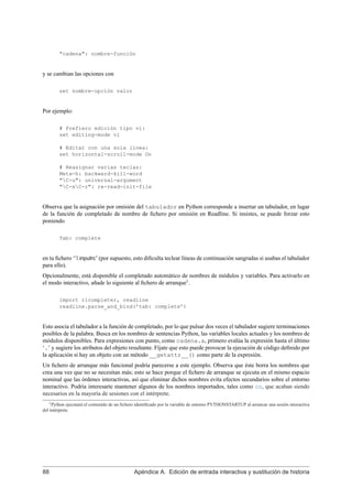"cadena": nombre-función
y se cambian las opciones con
set nombre-opción valor
Por ejemplo:
# Prefiero edición tipo vi:
set editing-mode vi
# Editar con una sola línea:
set horizontal-scroll-mode On
# Reasignar varias teclas:
Meta-h: backward-kill-word
"C-u": universal-argument
"C-xC-r": re-read-init-file
Observa que la asignación por omisión del tabulador en Python corresponde a insertar un tabulador, en lugar
de la función de completado de nombre de ﬁchero por omisión en Readline. Si insistes, se puede forzar esto
poniendo
Tab: complete
en tu ﬁchero ‘˜/.inputrc’ (por supuesto, esto diﬁculta teclear líneas de continuación sangradas si usabas el tabulador
para ello).
Opcionalmente, está disponible el completado automático de nombres de módulos y variables. Para activarlo en
el modo interactivo, añade lo siguiente al ﬁchero de arranque1
.
import rlcompleter, readline
readline.parse_and_bind(’tab: complete’)
Esto asocia el tabulador a la función de completado, por lo que pulsar dos veces el tabulador sugiere terminaciones
posibles de la palabra. Busca en los nombres de sentencias Python, las variables locales actuales y los nombres de
módulos disponibles. Para expresiones con punto, como cadena.a, primero evalúa la expresión hasta el último
‘.’ y sugiere los atributos del objeto resultante. Fíjate que esto puede provocar la ejecución de código deﬁnido por
la aplicación si hay un objeto con un método __getattr__() como parte de la expresión.
Un ﬁchero de arranque más funcional podría parecerse a este ejemplo. Observa que éste borra los nombres que
crea una vez que no se necesitan más; esto se hace porque el ﬁchero de arranque se ejecuta en el mismo espacio
nominal que las órdenes interactivas, así que eliminar dichos nombres evita efectos secundarios sobre el entorno
interactivo. Podría interesarte mantener algunos de los nombres importados, tales como os, que acaban siendo
necesarios en la mayoría de sesiones con el intérprete.
1Python ejecutará el contenido de un ﬁchero identiﬁcado por la variable de entorno PYTHONSTARTUP al arrancar una sesión interactiva
del intérprete
88 Apéndice A. Edición de entrada interactiva y sustitución de historia
 