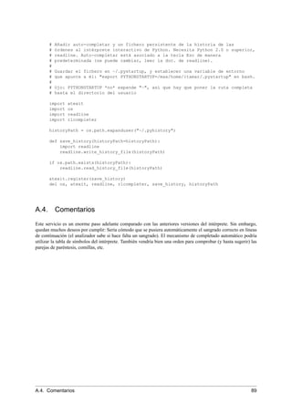 # Añadir auto-completar y un fichero persistente de la historia de las
# órdenes al intérprete interactivo de Python. Necesita Python 2.0 o superior,
# readline. Auto-completar está asociado a la tecla Esc de manera
# predeterminada (se puede cambiar, leer la doc. de readline).
#
# Guardar el fichero en ~/.pystartup, y establecer una variable de entorno
# que apunte a él: "export PYTHONSTARTUP=/max/home/itamar/.pystartup" en bash.
#
# Ojo: PYTHONSTARTUP *no* expande "~", así que hay que poner la ruta completa
# hasta el directorio del usuario
import atexit
import os
import readline
import rlcompleter
historyPath = os.path.expanduser("~/.pyhistory")
def save_history(historyPath=historyPath):
import readline
readline.write_history_file(historyPath)
if os.path.exists(historyPath):
readline.read_history_file(historyPath)
atexit.register(save_history)
del os, atexit, readline, rlcompleter, save_history, historyPath
A.4. Comentarios
Este servicio es un enorme paso adelante comparado con las anteriores versiones del intérprete. Sin embargo,
quedan muchos deseos por cumplir: Sería cómodo que se pusiera automáticamente el sangrado correcto en líneas
de continuación (el analizador sabe si hace falta un sangrado). El mecanismo de completado automático podría
utilizar la tabla de símbolos del intérprete. También vendría bien una orden para comprobar (y hasta sugerir) las
parejas de paréntesis, comillas, etc.
A.4. Comentarios 89
 