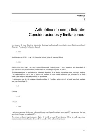 APÉNDICE
B
Aritmética de coma ﬂotante:
Consideraciones y limitaciones
Los números de coma ﬂotante se representan dentro del hardware de la computadora como fracciones en base 2
(binarias). Por ejemplo, la fracción decimal
0.125
tiene un valor de 1/10 + 2/100 + 5/1000 y, del mismo modo, la fracción binaria
0.001
tiene el valor 0/2 + 0/4 + 1/8. Estas dos fracciones tienen idéntico valor. La única diferencia real entre ambas es
que la primera está escrita en notación fraccional de base 10 y la segunda en base 2.
Desafortunadamente, la mayoría de las fracciones decimales no se pueden representar como fracciones binarias.
Una consecuencia de ello es que, en general, los números de coma ﬂotante decimales que se introducen se alma-
cenan como números sólo aproximados en la máquina.
El problema es más fácil de empezar a entender en base 10. Considera la fracción 1/3. Se puede aproximar mediane
una fracción de base 10:
0.3
o mejor,
0.33
o mejor,
0.333
y así sucesivamente. No importa cuántos dígitos se escriban, el resultado nunca será 1/3 exactamente, sino una
aproximación cada vez mejor de 1/3.
Del mismo modo, no importa cuantos dígitos de base 2 se usen, el valor decimal 0,1 no se puede representar
exactamente como una fracción de base 2. En base 2, 1/10 es la fracción periódica
91
 