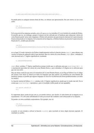 0.0001100110011001100110011001100110011001100110011...
Se puede parar en cualquier número ﬁnito de bits y se obtiene una aproximación. Por este motivo se ven cosas
como:
>>> 0.1
0.10000000000000001
En la mayoría de las máquinas actuales, esto es lo que se ve si se introduce 0.1 en el símbolo de entrada de Python.
Es posible que no, sin embargo, porque el número de bits utilizado por el hardware para almacenar valores de
coma ﬂotante puede variar entre máquinas y Python sólo presenta una aproximación decimal de la aproximación
binaria almacenada en la máquina. En la mayoría de las máquinas, si Python hubiera de presentar la aproximación
binaria de 0.1, ¡tendría que presentar
>>> 0.1
0.1000000000000000055511151231257827021181583404541015625
en su lugar! El modo interactivo de Python (implícitamente) utiliza la función interna repr() para obtener una
versión en forma de cadena de todo lo que presenta. Para los valores de coma ﬂotante, repr(ﬂoat) redondea el
valor decimal real a 17 dígitos signiﬁcativos, resultando
0.10000000000000001
repr(ﬂoat) produce 17 dígitos signiﬁcativos porque resulta que es suﬁciente para que eval(repr(x)) ==
x exactamente para todos los valores de coma ﬂotante ﬁnitos x, pero redondear a 16 dígitos no es suﬁciente para
que esto sea cierto.
Hay que darse cuenta de que esto es la naturaleza de la coma ﬂotante binaria, no un bug en Python ni en el código
del usuario. Este efecto se observa en todos los lenguajes que dan soporte a la aritmética de coma ﬂotante del
hardware (aunque es posible que algunos lenguajes no muestren la diferencia de forma predeterminada o en todos
los modos).
La función interna de Python str() produce sólo 12 dígitos signiﬁcativos, puede que te resulte más útil. No es
común que eval(str(x)) reproduzca x, pero el resultado visible puede ser más agradable:
>>> print str(0.1)
0.1
Es importante darse cuenta de que esto es, en sentido estricto, una ilusión: el valor dentro de la máquina no es
exactamente 1/10, sólo estás redondeando el valor presentado del verdadero valor almacenado en la máquina.
Se pueden ver otros resultados sorprendentes. Por ejemplo, tras ver
>>> 0.1
0.10000000000000001
se puede ver uno tentado a utilizar la función round() para recortarlo al único dígito decimal esperado. El
resultado no cambia:
92 Apéndice B. Aritmética de coma ﬂotante: Consideraciones y limitaciones
 