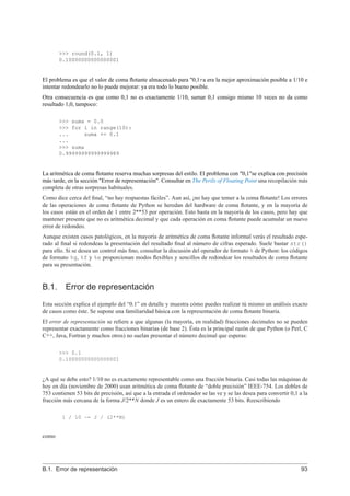 >>> round(0.1, 1)
0.10000000000000001
El problema es que el valor de coma ﬂotante almacenado para "0,1τa era la mejor aproximación posible a 1/10 e
intentar redondearlo no lo puede mejorar: ya era todo lo bueno posible.
Otra consecuencia es que como 0,1 no es exactamente 1/10, sumar 0,1 consigo mismo 10 veces no da como
resultado 1,0, tampoco:
>>> suma = 0.0
>>> for i in range(10):
... suma += 0.1
...
>>> suma
0.99999999999999989
La aritmética de coma ﬂotante reserva muchas sorpresas del estilo. El problema con "0,1"se explica con precisión
más tarde, en la sección "Error de representación". Consultar en The Perils of Floating Point una recopilación más
completa de otras sorpresas habituales.
Como dice cerca del ﬁnal, “no hay respuestas fáciles”. Aun así, ¡no hay que temer a la coma ﬂotante! Los errores
de las operaciones de coma ﬂotante de Python se heredan del hardware de coma ﬂotante, y en la mayoría de
los casos están en el orden de 1 entre 2**53 por operación. Esto basta en la mayoría de los casos, pero hay que
mantener presente que no es aritmética decimal y que cada operación en coma ﬂotante puede acumular un nuevo
error de redondeo.
Aunque existen casos patológicos, en la mayoría de aritmética de coma ﬂotante informal verás el resultado espe-
rado al ﬁnal si redondeas la presentación del resultado ﬁnal al número de cifras esperado. Suele bastar str()
para ello. Si se desea un control más ﬁno, consultar la discusión del operador de formato % de Python: los códigos
de formato %g, %f y %e proporcionan modos ﬂexibles y sencillos de redondear los resultados de coma ﬂotante
para su presentación.
B.1. Error de representación
Esta sección explica el ejemplo del “0.1” en detalle y muestra cómo puedes realizar tú mismo un análisis exacto
de casos como éste. Se supone una familiaridad básica con la representación de coma ﬂotante binaria.
El error de representación se reﬁere a que algunas (la mayoría, en realidad) fracciones decimales no se pueden
representar exactamente como fracciones binarias (de base 2). Ésta es la principal razón de que Python (o Perl, C
C++, Java, Fortran y muchos otros) no suelan presentar el número decimal que esperas:
>>> 0.1
0.10000000000000001
¿A qué se debe esto? 1/10 no es exactamente representable como una fracción binaria. Casi todas las máquinas de
hoy en día (noviembre de 2000) usan aritmética de coma ﬂotante de “doble precisión” IEEE-754. Los dobles de
753 contienen 53 bits de precisión, así que a la entrada el ordenador se las ve y se las desea para convertir 0,1 a la
fracción más cercana de la forma J/2**N donde J es un entero de exactamente 53 bits. Reescribiendo
1 / 10 ~= J / (2**N)
como
B.1. Error de representación 93
 