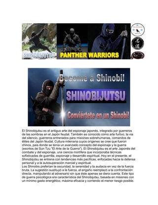 El Shinobijutsu es el antiguo arte del espionaje japonés, integrado por guerreros
de las sombras en el Japón feudal. También es conocido como arte furtivo, la via
del silencio, guerreros entrenados para misiones sobrehumanas, comandos de
élites del Japón feudal. Cultura milenaria cuyos orígenes se cree que fueron
chinos, pais donde se tenía un avanzado concepto del espionaje y la guerra
(escritos de Sun Tzu "El Arte de la Guerra"). El Shinobijutsu es el arte Japonés del
combate y del espionaje, una ciencia mortífera que incorporaba técnicas
sofisticadas de guerrilla, espionaje y desarrollo espiritual. Hoy en el presente, el
Shinobijutsu se entrena con tendencias más pacíficas, enfocadas hacia la defensa
personal y a la autosuperación marcial y espiritual.
Los Shinobis preferían la oscuridad, la serenidad y la audacia en vez de la fuerza
bruta. La sugestión sustituyó a la fuerza, el engaño reemplazó a la confrontación
directa, manipulando al adversario sin que éste apenas se diera cuenta. Este tipo
de guerra psicológica era característica del Shinobijutsu, basada en misiones con
un mínimo gasto energético, máxima eficacia y corriendo el menor riesgo posible.
 