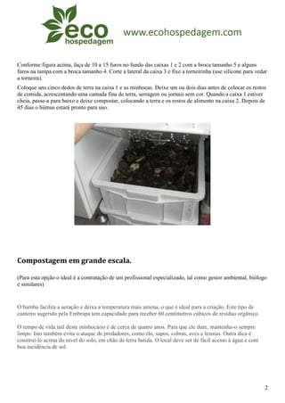 Conforme figura acima, faça de 10 a 15 furos no fundo das caixas 1 e 2 com a broca tamanho 5 e alguns
furos na tampa com a broca tamanho 4. Corte a lateral da caixa 3 e fixe a torneirinha (use silicone para vedar
a torneira).
Coloque uns cinco dedos de terra na caixa 1 e as minhocas. Deixe um ou dois dias antes de colocar os restos
de comida, acrescentando uma camada fina de terra, serragem ou jornais sem cor. Quando a caixa 1 estiver
cheia, passe-a para baixo e deixe compostar, colocando a terra e os restos de alimento na caixa 2. Depois de
45 dias o húmus estará pronto para uso.




Compostagem em grande escala.

(Para esta opção o ideal é a contratação de um profissional especializado, tal como gestor ambiental, biólogo
e similares)


O bambu facilita a aeração e deixa a temperatura mais amena, o que é ideal para a criação. Este tipo de
canteiro sugerido pela Embrapa tem capacidade para receber 60 centímetros cúbicos de resíduo orgânico.

O tempo de vida útil deste minhocário é de cerca de quatro anos. Para que ele dure, mantenha-o sempre
limpo. Isto também evita o ataque de predadores, como rãs, sapos, cobras, aves e lesmas. Outra dica é
construí-lo acima do nível do solo, em chão de terra batida. O local deve ser de fácil acesso à água e com
boa incidência de sol.




                                                                                                             2
 