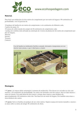 Material.

Para fazer um minhocário de dois metros de comprimento por um metro de largura e 40 centímetros de
profundidade, você irá precisar de:

10 pedaços de bambu de seis metros de comprimento e seis centímetros de diâmetro cada;
2 quilos de arame 16;
18 estacas de sabiá (sansão-do-campo) de 60 centímetros de comprimento cada;
1 pedaço de sombrite (tela utilizada na construção de viveiros de planta) de três metros de comprimento por
dois de largura;
Marreta;
Serrote;
Tesoura;
Canteiro.


             Uso de bambu no minhocário facilita a aeração, deixando a temperatura em seu
             interior mais amena, o que é ideal para a criação




Montagem.

• 1º passo: As estacas darão sustentação à estrutura do minhocário. Elas devem ser cravadas no solo com
marreta, a 20 centímetros de profundidade. Os cantos são formados com três estacas: duas no lado interno e
outra no externo. Em cada lateral de dois metros, coloque duas estacas a uma distância de,
aproximadamente, 60 centímetros entre elas. Nas bases de um metro de largura, fixe também uma estaca a
meia distância dos cantos.

• 2º passo: Serre os bambus em pedaços de um e dois metros. Separe as peças de mesmo tamanho e encaixe-
as umas sobre as outras até atingir 40 centímetros de altura.


                                                                                                             3
 