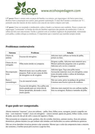 • 3º passo: Passe o arame entre as peças de bambu e as estacas, em ziguezague e de baixo para cima.
Reforce bem a amarração nos cantos, para garantir sustentação. É mais fácil montar a estrutura em "L",
juntando uma das laterais de dois metros com uma de um metro e depois unir tudo.

• 4º passo: Uma vez montado o minhocário, cubra o fundo e as laterais com sombrite. Passe o arame em
ziguezague "costurando" as bordas da tela aos bambus superiores das paredes do minhocário. Corte as
sobras de tela com uma tesoura. Encha o canteiro com os resíduos orgânicos da propriedade, misturando
com palha, e então coloque as minhocas. É importante que o material seja mantido sempre úmido




Problemas contornáveis

   Sintoma                       Problema                                     Solução
Cheiro de                                                  Adicione mais carbono na forma de palha,
                  Excesso de nitrogênio.
amônia                                                     jornais ou feno.
                                                           Oxigene a pilha. Adicione mais material seco.
Cheiro de ovo
                  Pilha muito úmida ou compacta.           Misture partículas pequenas com as grandes.
estragado
                                                           Adicione cal e revire o material.
                                                           Adicione água. Faça uma pilha maior.
                  Material muito seco ou pilha muito
Decomposição                                               Acrescente materiais ricos em nitrogênio, como
                  pequena. Pode ser por causa da falta
lenta                                                      restos de poda verdes e sobras de hortaliças.
                  de nitrogênio ou de oxigênio.
                                                           Oxigene regularmente.
Ratos e                                                    Não use carne, peixe ou pedaços de gordura.
                  Uso de material errado.
camundongos                                                Construa uma lixeira à prova de roedores.
                  Excesso de nitrogênio. Ou a pilha está
                  muito grande para ser removida de        Adicione mais material rico em carbono (palha,
Vapor
                  forma apropriada, deixando o meio        feno ou serragem). Reduza o tamanho da pilha.
                  muito quente.




O que pode ser compostado.

Alterne materiais “marrons”, ricos em carbono – palha, feno, folhas secas, serragem, jornais e papelão em
tiras – com materiais “verdes”, ricos em nitrogênio – esterco animal, aparas de grama, folhas verdes, restos
de poda, sacos de chá, pó de café e cascas de legumes e frutas.
Não acrescente ao composto carne, gordura, óleo de cozinha, laticínios, animais mortos, fezes de animais
domésticos, plantas doentes (ou que tenham sido tratadas com herbicidas) ou outras substâncias químicas.
Não use ervas daninhas invasivas prestes a dar sementes. Mesmo que o calor da composteira mate a maioria
das sementes, é melhor pecar pelo excesso e jogá-las fora.
                                                                                                        4
 