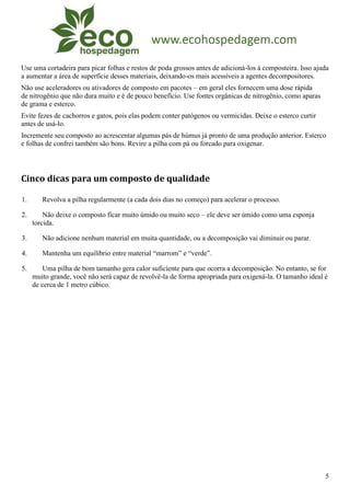Use uma cortadeira para picar folhas e restos de poda grossos antes de adicioná-los à composteira. Isso ajuda
a aumentar a área de superfície desses materiais, deixando-os mais acessíveis a agentes decompositores.
Não use aceleradores ou ativadores de composto em pacotes – em geral eles fornecem uma dose rápida
de nitrogênio que não dura muito e é de pouco benefício. Use fontes orgânicas de nitrogênio, como aparas
de grama e esterco.
Evite fezes de cachorros e gatos, pois elas podem conter patógenos ou vermicidas. Deixe o esterco curtir
antes de usá-lo.
Incremente seu composto ao acrescentar algumas pás de húmus já pronto de uma produção anterior. Esterco
e folhas de confrei também são bons. Revire a pilha com pá ou forcado para oxigenar.




Cinco dicas para um composto de qualidade

1.      Revolva a pilha regularmente (a cada dois dias no começo) para acelerar o processo.

2.       Não deixe o composto ficar muito úmido ou muito seco – ele deve ser úmido como uma esponja
     torcida.

3.      Não adicione nenhum material em muita quantidade, ou a decomposição vai diminuir ou parar.

4.      Mantenha um equilíbrio entre material “marrom” e “verde”.

5.       Uma pilha de bom tamanho gera calor suficiente para que ocorra a decomposição. No entanto, se for
     muito grande, você não será capaz de revolvê-la de forma apropriada para oxigená-la. O tamanho ideal é
     de cerca de 1 metro cúbico.




                                                                                                           5
 