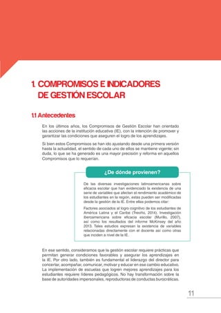 11
MANUAL DE GESTIÓN ESCOLAR
1.	COMPROMISOS E INDICADORES
DE GESTIÓN ESCOLAR
De las diversas investigaciones latinoamericanas sobre
eficacia escolar que han evidenciado la existencia de una
serie de variables que afectan el rendimiento académico de
los estudiantes en la región, estas pueden ser modificadas
desde la gestión de la IE. Entre ellas podemos citar:
Factores asociados al logro cognitivo de los estudiantes de
América Latina y el Caribe (Treviño, 2014), Investigación
iberoamericana sobre eficacia escolar (Murillo, 2007),
así como los resultados del informe McKinsey del año
2013. Tales estudios expresan la existencia de variables
relacionadas directamente con el docente así como otras
que inciden a nivel de la IE.
1.1 Antecedentes
En los últimos años, los Compromisos de Gestión Escolar han orientado
las acciones de la institución educativa (IE), con la intención de promover y
garantizar las condiciones que aseguren el logro de los aprendizajes.
Si bien estos Compromisos se han ido ajustando desde una primera versión
hasta la actualidad, el sentido de cada uno de ellos se mantiene vigente; sin
duda, lo que se ha generado es una mayor precisión y reforma en aquellos
Compromisos que lo requerían.
En ese sentido, consideramos que la gestión escolar requiere prácticas que
permitan generar condiciones favorables y asegurar los aprendizajes en
la IE. Por otro lado, también es fundamental el liderazgo del director para
concertar, acompañar, comunicar, motivar y educar en ese cambio educativo.
La implementación de escuelas que logren mejores aprendizajes para los
estudiantes requiere líderes pedagógicos. No hay transformación sobre la
base de autoridades impersonales, reproductoras de conductas burocráticas.
¿De dónde provienen?
 