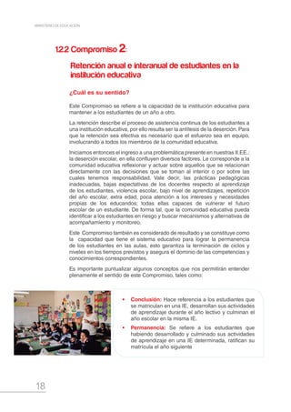 18
MINISTERIO DE EDUCACIÓN
•	 Conclusión: Hace referencia a los estudiantes que
se matriculan en una IE, desarrollan sus actividades
de aprendizaje durante el año lectivo y culminan el
año escolar en la misma IE.
•	 Permanencia: Se refiere a los estudiantes que
habiendo desarrollado y culminado sus actividades
de aprendizaje en una IE determinada, ratifican su
matrícula el año siguiente
¿Cuál es su sentido?
Este Compromiso se refiere a la capacidad de la institución educativa para
mantener a los estudiantes de un año a otro.
La retención describe el proceso de asistencia continua de los estudiantes a
una institución educativa, por ello resulta ser la antítesis de la deserción. Para
que la retención sea efectiva es necesario que el esfuerzo sea en equipo,
involucrando a todos los miembros de la comunidad educativa.
Iniciamos entonces el ingreso a una problemática presente en nuestras II.EE.:
la deserción escolar, en ella confluyen diversos factores. Le corresponde a la
comunidad educativa reflexionar y actuar sobre aquellos que se relacionan
directamente con las decisiones que se toman al interior o por sobre las
cuales tenemos responsabilidad. Vale decir, las prácticas pedagógicas
inadecuadas, bajas expectativas de los docentes respecto al aprendizaje
de los estudiantes, violencia escolar, bajo nivel de aprendizajes, repetición
del año escolar, extra edad, poca atención a los intereses y necesidades
propias de los educandos; todas ellas capaces de vulnerar el futuro
escolar de un estudiante. De forma tal, que la comunidad educativa pueda
identificar a los estudiantes en riesgo y buscar mecanismos y alternativas de
acompañamiento y monitoreo.
Este Compromiso también es considerado de resultado y se constituye como
la capacidad que tiene el sistema educativo para lograr la permanencia
de los estudiantes en las aulas, esto garantiza la terminación de ciclos y
niveles en los tiempos previstos y asegura el dominio de las competencias y
conocimientos correspondientes.
Es importante puntualizar algunos conceptos que nos permitirán entender
plenamente el sentido de este Compromiso, tales como:
1.2.2 Compromiso 2:
Retención anual e interanual de estudiantes en la
institución educativa
 