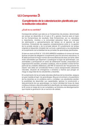 20
MINISTERIO DE EDUCACIÓN
1.2.3 Compromiso 3:
Cumplimiento de la calendarización planificada por
la institución educativa
¿Cuál es su sentido?
Corresponde señalar que este es un Compromiso de proceso, denominado
así porque se desarrolla en el aula e IE y genera insumos para el logro
de los Compromisos de resultado. Este Compromiso, por su naturaleza
e importancia, moviliza a la comunidad educativa hacia un concepto
de optimización y aprovechamiento del tiempo en el ejercicio de sus
funciones. Comprende dos aspectos complementarios entre sí, la gestión
de la jornada escolar y de la jornada laboral. El cumplimiento de ambas
originará el desarrollo completo del currículo y garantizará a los estudiantes
el cumplimiento de la totalidad de las jornadas de aprendizaje planificadas.
Si bien es cierto la R.M. N.° 572-2015-MINEDU establece el número de horas
lectivas anuales de obligatorio cumplimiento para los servicios educativos, la
IE debe promover el mayor número de horas efectivas de clase;por tanto, debe
evitar actividades que dispersen o posterguen el logro de aprendizajes. Las
actividades y participación en actos de celebración locales, propuestas por
organizaciones sociales, privadas o públicas, solo es posible si estas forman
parte de las unidades didácticas y del PAT. El escenario de “recuperación de
clases” solo debe ser considerado frente a casos excepcionales (desastres
naturales, situación de emergencia o siniestro) o hechos que pongan en
riesgo la seguridad de los estudiantes y docentes.
El cumplimiento de las jornadas laborales efectivas de los docentes, asegura
en gran medida el logro de aprendizajes. Muy por el contrario, el ausentismo
de los docentes es un problema serio y complejo. Los estudiantes pierden
la posibilidad de desarrollar sus capacidades, generar la construcción y
descubrimiento de sus aprendizajes. La menor cantidad de horas de clase
conlleva al retraso y discontinuidad de lo planificado, las metas propuestas por
la IE corren el riesgo de no ser cumplidas y se fomenta una desorganización
que impide la generación de un servicio de calidad.
 