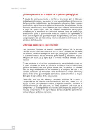 22
MINISTERIO DE EDUCACIÓN
¿Cómo aportamos en la mejora de la práctica pedagógica?
A través del acompañamiento y monitoreo, promovido por el liderazgo
pedagógico del director y que gira en torno al uso pedagógico del tiempo, uso
de herramientas pedagógicas y uso de materiales educativos. Estos tres ejes
que implican respectivamente: priorizar el desarrollo de actividades de alta
demanda cognitiva, reduciendo aquellas que no contribuyan necesariamente
al logro de aprendizajes; usar las diversas herramientas pedagógicas
brindadas por el Ministerio de Educación, llámese rutas de aprendizaje,
orientaciones para la planificación curricular, sesiones de aprendizaje u
otras, con el objetivo de garantizar logros de aprendizaje; así como, hacer
uso pedagógico de los materiales y recursos educativos distribuidos por el
Ministerio de Educación.
Liderazgo pedagógico: ¿qué implica?
Las demandas actuales de nuestra sociedad generan en la escuela
cambios sustanciales, uno de ellos se vincula con la configuración del nuevo
rol directivo desde un enfoque de liderazgo pedagógico, entendido como
la cualidad esencial de los directivos, para diseñar y desarrollar mejoras
integrales en sus II.EE. y lograr que el servicio educativo ofrecido sea de
calidad.
Si bien es cierto, el rol del director resulta ser un efecto indirecto por no ser
él quien labora en las aulas, su influencia se observa cuando contribuye a
generar las condiciones para que se trabaje bien, al construir un contexto
para un mejor desempeño de los docentes y el conjunto de toda la IE,
también en la toma de decisiones sobre dónde dedicar tiempo, atención y
apoyo; de tal forma que el impacto se traduzca positivamente en la mejora
de logros de aprendizaje de los estudiantes.
Desarrollar este tipo de liderazgo demanda promover la cohesión y
cooperación de los miembros de la comunidad educativa, sobre todo del
equipo docente para plantearse metas y objetivos comunes, fortalecer el
sentido del trabajo bien ejecutado, así como establecer una visión de IE
compartida. Las investigaciones relacionadas con el liderazgo directivo y su
impacto en la mejora de los aprendizajes de los estudiantes coinciden en
señalar algunas prácticas comunes.
 