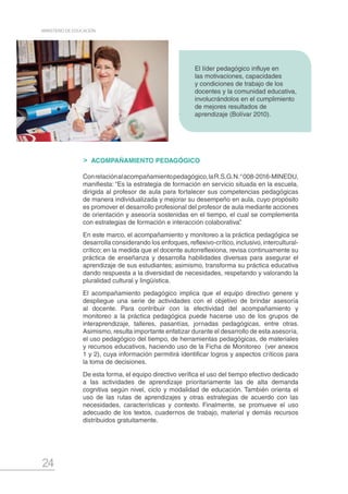 24
MINISTERIO DE EDUCACIÓN
ACOMPAÑAMIENTO PEDAGÓGICO
Conrelaciónalacompañamientopedagógico,laR.S.G.N.°008-2016-MINEDU,
manifiesta: “Es la estrategia de formación en servicio situada en la escuela,
dirigida al profesor de aula para fortalecer sus competencias pedagógicas
de manera individualizada y mejorar su desempeño en aula, cuyo propósito
es promover el desarrollo profesional del profesor de aula mediante acciones
de orientación y asesoría sostenidas en el tiempo, el cual se complementa
con estrategias de formación e interacción colaborativa”.
En este marco, el acompañamiento y monitoreo a la práctica pedagógica se
desarrolla considerando los enfoques, reflexivo-crítico, inclusivo, intercultural-
crítico; en la medida que el docente autorreflexiona, revisa continuamente su
práctica de enseñanza y desarrolla habilidades diversas para asegurar el
aprendizaje de sus estudiantes; asimismo, transforma su práctica educativa
dando respuesta a la diversidad de necesidades, respetando y valorando la
pluralidad cultural y lingüística.
El acompañamiento pedagógico implica que el equipo directivo genere y
despliegue una serie de actividades con el objetivo de brindar asesoría
al docente. Para contribuir con la efectividad del acompañamiento y
monitoreo a la práctica pedagógica puede hacerse uso de los grupos de
interaprendizaje, talleres, pasantías, jornadas pedagógicas, entre otras.
Asimismo, resulta importante enfatizar durante el desarrollo de esta asesoría,
el uso pedagógico del tiempo, de herramientas pedagógicas, de materiales
y recursos educativos, haciendo uso de la Ficha de Monitoreo (ver anexos
1 y 2), cuya información permitirá identificar logros y aspectos críticos para
la toma de decisiones.
De esta forma, el equipo directivo verifica el uso del tiempo efectivo dedicado
a las actividades de aprendizaje prioritariamente las de alta demanda
cognitiva según nivel, ciclo y modalidad de educación. También orienta el
uso de las rutas de aprendizajes y otras estrategias de acuerdo con las
necesidades, características y contexto. Finalmente, se promueve el uso
adecuado de los textos, cuadernos de trabajo, material y demás recursos
distribuidos gratuitamente.
El líder pedagógico influye en
las motivaciones, capacidades
y condiciones de trabajo de los
docentes y la comunidad educativa,
involucrándolos en el cumplimiento
de mejores resultados de
aprendizaje (Bolívar 2010).
 