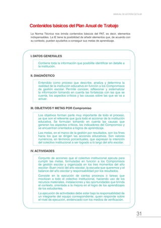 31
MANUAL DE GESTIÓN ESCOLAR
I.	DATOS GENERALES
Contiene toda la información que posibilite identificar en detalle a
la institución.
II. DIAGNÓSTICO
Entendido como proceso que describe, analiza y determina la
realidad de la institución educativa en función a los Compromisos
de gestión escolar. Permite conocer, reflexionar y sistematizar
la información tomando en cuenta las fortalezas con las que se
cuenta, los aspectos críticos y las causas sobre las que se va a
actuar.
III. OBJETIVOS Y METAS POR Compromiso
Los objetivos forman parte muy importante de todo el proceso,
ya que son el referente que guía todo el accionar de la institución
educativa. Se formulan tomando en cuenta las causas que
generan los aspectos críticos, los indicadores del Compromiso y
se encuentran orientados a logros de aprendizaje.
Las metas, en el marco de la gestión por resultados, son los fines
hacia los que se dirigen las acciones educativas. Son valores
numéricos, en términos porcentuales, que expresan la intención
del colectivo institucional a ser logrado a lo largo del año escolar.
IV. ACTIVIDADES
Conjunto de acciones que el colectivo institucional ejecuta para
cumplir las metas, formuladas en función a los Compromisos
de gestión escolar y organizada en los tres momentos del año
escolar: Buen inicio del año escolar, la escuela que queremos y el
balance del año escolar y responsabilidad por los resultados.
Consiste en la ejecución de ciertos procesos o tareas que
movilizan a todo el colectivo institucional, haciendo uso de los
recursos materiales, instalaciones y las oportunidades que brinda
el contexto, orientada a la mejora en el logro de los aprendizajes
de los estudiantes.
La ejecución de actividades debe estar bajo la responsabilidad de
un integrante del equipo correspondiente, quien responde sobre
el nivel de ejecución, evidenciado con los medios de verificación.
Contenidos básicos del Plan Anual de Trabajo
La Norma Técnica nos brinda contenidos básicos del PAT, es decir, elementos
indispensables. La IE tiene la posibilidad de añadir elementos que, de acuerdo con
su contexto, pueden ayudarlos a conseguir sus metas de aprendizaje.
 