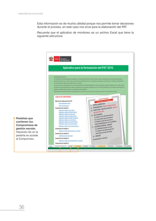 36
MINISTERIO DE EDUCACIÓN
Esta información es de mucha utilidad porque nos permite tomar decisiones
durante el proceso, en este caso nos sirve para la elaboración del PAT.
Recuerda que el aplicativo de monitoreo es un archivo Excel que tiene la
siguiente estructura:
Pestañas que
contienen los
Compromisos de
gestión escolar.
Haciendo clic en la
pestaña se accede
al Compromiso.
Matrices de elaboración del PAT
Matriz diagnóstica de la IE
Matriz de planificación
Compromiso de Gestión 1
Diagnóstico y Meta en ECE o ECELO
Diagnóstico y Meta en el Nivel Inicial EIB
Diagnóstico y Meta en el nivel Inicial
Diagnóstico y Meta en el Nivel Inicial (2)
Diagnóstico y Meta en el Nivel Primaria EIB
Diagnóstico y Meta en el nivel Primaria
Diagnóstico y Meta en el nivel Primaria (2)
Diagnóstico y Meta en el nivel Secundaria
Diagnóstico y Meta en el nivel Secundaria (2)
Compromiso de Gestión 2
Diagnóstico y Meta de permanencia y conclusión
Compromiso de Gestión 3
Calendarización del año escolar
Compromiso de Gestión 4
Diagnóstico y Metas de acompañamiento y monitoreo
Compromiso de Gestión 5
Diagnóstico y Meta asociada a la Convivencia Escolar
IMPORTANTE
☑
☑
☑
☑
☑
☑ El Director en coordinación con su equipo docente, puede definir el uso del aplicativo para todas las áreas curriculares, para ello se recomienda duplicar el archivo,
mas no crear otra pestaña menos otros campos.
Estimado (a) director (a),
Este aplicativo ha sido diseñado para ayudarte en la formulación del Plan Anual de Trabajo, desde el procesamiento de la información hasta la
proyección de metas por cada uno de los Compromisos de Gestión Escolar. Las precisiones y ejemplos lo encuentras en el "Manual del aplicativo",
una herramienta de apoyo auto didáctico para su manejo.
La presente versión del aplicativo inicia con la elaboración de la "Matriz diagnóstica", para lo cual debes completar la información en cada una de
las hojas de cálculo (pestañas) que contiene. Seguidamente se procede la elaboración de la "Matriz de planificación" que implica la formulación de
objetivos, establecimiento de metas y la organización de actividades.
Esperamos, con mucha expectativa, que el aplicativo se convierta en una herramienta útil para tu gestión escolar del presente año.
Recomendamos crear una Carpeta que contenga el Aplicativo de formulación del PAT y el Aplicativo de Monitoreo, ya que ambos están vinculados.
El aplicativo está pensado para abarcar la posibilidad de una I.E. con los tres niveles. Sin embargo, si tu I.E. cuenta solo con 1 ó 2 de los niveles de EBR, podrás
ocultar las filas o columnas que no vayas a utilizar.
El presente aplicativo es compatible con la versión de Office del año 2013. Si utilizas versiones anteriores, es posible que tengas dificultades con algunas
configuraciones.
Para facilitar su uso, las celdas que necesitas completar sí pueden editarse; sin embargo, las celdas que contienen fórmulas están protegidas.
TABLA DE CONTENIDO
Al inicio de las tablas presentadas, encontrarás algunas aclaraciones generales sobre el modo de llenar los recuadros; de requerir más precisiones al respecto,
acudir al "Manual del aplicativo".
Aplicativo para la formulación del PAT 2016.
 