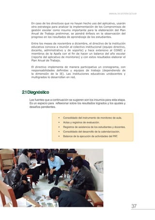 37
MANUAL DE GESTIÓN ESCOLAR
En caso de los directivos que no hayan hecho uso del aplicativo, usarán
otra estrategia para analizar la implementación de los Compromisos de
gestión escolar como insumo importante para la elaboración del Plan
Anual de Trabajo preliminar, se pondrá énfasis en la observación del
progreso en los resultados de aprendizaje de los estudiantes.
Entre los meses de noviembre a diciembre, el directivo de la institución
educativa convoca a reunión al colectivo institucional (equipo directivo,
docente, administrativo y de soporte) y hace extensivo al CONEI y
miembros de la Apafa con el fin de hacer un balance del año escolar
(reporte del aplicativo de monitoreo) y con estos resultados elaborar el
Plan Anual de Trabajo.
El directivo implementa de manera participativa un cronograma, con
responsabilidades definidas y equipos de trabajo (dependiendo de
la dimensión de la IE). Las instituciones educativas unidocentes y
multigrados lo desarrollan en red.
•	 Consolidado del instrumento de monitoreo de aula.
•	 Actas y registros de evaluación.
•	 Registros de asistencia de los estudiantes y docentes.
•	 Consolidado del desarrollo de la calendarización.
•	 Balance de la ejecución de actividades del PAT.
2.1 Diagnóstico
Las fuentes que a continuación se sugieren son los insumos para esta etapa.
Es un espacio para reflexionar sobre los resultados logrados y los ajustes y
desafíos pendientes.
 
