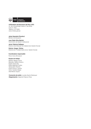 Coordinadora responsable:
Rocío Colca Almonacid
Equipo de trabajo:
Marlene Villegas Ochoa
Marcelino Galindo Vivanco
Rubén Flores Díaz
Wilber Meléndez Suárez
Teresa Serín Romero
Paula Chirinos Cazorla
Víctor ifuentes Vargas
Abel Morán Urquizo
Corrección de estilo: Lourdes Abanto Bojórquez
Diagramación: Alejandra Palacios Pérez
Jaime Saavedra Chanduví
Ministro de Educación
Juan Pablo Silva Macher
Viceministro de Gestión Institucional
Javier Palacios Gallegos
Director de la Dirección de Calidad de la Gestión Escolar
Patricia Vargas Vilchez
Directora de Fortalecimiento de la Gestión Escolar
© Ministerio de Educación del Perú, 2015
Av. de la Arqueología cuadra 2, San Borja.
Lima 41, Perú.
Teléfono: 615-5800
www.minedu.gob.pe
 