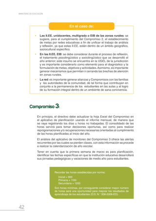42
MINISTERIO DE EDUCACIÓN
•	Las II.EE. unidocentes, multigrado o EIB de las zonas rurales: se
sugiere, para el cumplimiento del Compromiso 2, el establecimiento
de metas por redes educativas a fin de unificar el trabajo de análisis
y reflexión, ya que estas II.EE. están dentro de un ámbito geográfico,
sociocultural específico.
•	 En las II.EE. EIB: se debe considerar durante el proceso de reflexión,
el tratamiento psicolingüístico y sociolingüístico que se desarrolló el
año anterior; este insumo se encuentra en la UGEL de la jurisdicción
y es importante considerarlo como elemento para el diagnóstico y la
formulación de metas, objetivos y actividades.Asimismo, es importante
generar mecanismos que permitan ir cerrando las brechas de atención
en zonas rurales.
•	La red:es importante generar alianzas y Compromisos con las familias
y las autoridades de la comunidad, de tal forma que contribuyan en
conjunto a la permanencia de los estudiantes en las aulas y al logro
de su formación integral dentro de un ambiente de sana convivencia.
En el caso de:
En principio, el directivo debe actualizar la hoja Excel del Compromiso en
el aplicativo de planificación usando el informe mensual, de manera que
se vaya registrando los días u horas no trabajadas. El consolidado de las
horas servirá para tomar decisiones oportunas, así como para realizar
reprogramaciones y/o recuperaciones necesarias orientadas al cumplimiento
de las horas planificadas al inicio del año.
El análisis del aplicativo de monitoreo del Compromiso 3 ofrece las alertas
recurrentes por las cuales se pierden clases, con esta información se procede
a realizar la calendarización de año escolar.
Tener en cuenta que la primera semana de marzo es para planificación,
identificar las fechas específicas en que la institución educativa desarrollará
sus jornadas pedagógicas y vacaciones de medio año para estudiantes.
Compromiso 3:
Recordar las horas establecidas por norma:
Inicial = 900
Primaria = 1100
Secundaria = 1200
Son horas mínimas, por consiguiente considerar mayor número
de horas será una oportunidad para mejorar los resultados de
aprendizaje de los estudiantes (D.S. N.° 008-2006-ED).
 