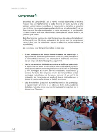 44
MINISTERIO DE EDUCACIÓN
•	 El uso pedagógico del tiempo durante la sesión de aprendizaje, el
equipo directivo acompaña y monitorea la práctica docente para verificar
el tiempo efectivo dedicado a las actividades de aprendizaje priorizando
las que exigen alta demanda cognitiva, según nivel.
•	 Uso de herramientas pedagógicas durante la sesión de aprendizaje,
el equipo directivo, lidera el mejoramiento de la práctica pedagógica con
enfoquecríticoreflexivo;supervisayorientaelusodelasrutasdeaprendizaje
y otras estrategias de acuerdo con las necesidades, características y
contexto. Por tanto, debe organizar círculos de interaprendizaje u otras
estrategias metodológicas de formación, promover el uso del kit de
evaluación, las herramientas de ayuda al docente distribuidas por el
Minedu, la plataforma PerúEduca, el SIAGIE, entre otros.
•	 Uso de materiales y recursos durante las sesiones de aprendizaje,
el equipo directivo promueve el uso adecuado de los textos, cuadernos
de trabajo, material y demás recursos distribuidos de forma gratuita por el
Ministerio de Educación.
El sentido del Compromiso 4 de la Norma Técnica recomienda al directivo
realizar tres acompañamientos a cada docente en “aula” durante el año
escolar. La información recogida en el instrumento se transfiere al aplicativo
de monitoreo cuyo reporte sirva para la reflexión de la implementación de los
Compromisos de aula relacionado a la meta planteada en la planificación,
por esta razón el aplicativo de monitoreo contempla tres visitas: de inicio, de
proceso y de salida.
Este Compromiso contiene los tres Compromisos de aula contemplados en
la Norma técnica 2015 (uso pedagógico del tiempo, uso de herramientas
pedagógicas, uso de materiales y recursos educativos en las sesiones de
aprendizaje).
La esencia de este Compromiso radica en tres ejes:
Compromiso 4:
 