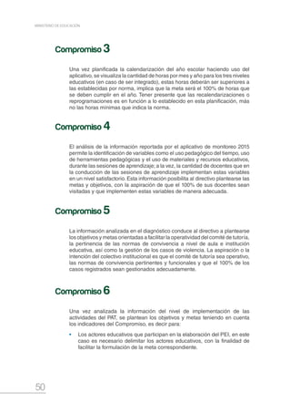 50
MINISTERIO DE EDUCACIÓN
Una vez planificada la calendarización del año escolar haciendo uso del
aplicativo, se visualiza la cantidad de horas por mes y año para los tres niveles
educativos (en caso de ser integrado), estas horas deberán ser superiores a
las establecidas por norma, implica que la meta será el 100% de horas que
se deben cumplir en el año. Tener presente que las recalendarizaciones o
reprogramaciones es en función a lo establecido en esta planificación, más
no las horas mínimas que indica la norma.
El análisis de la información reportada por el aplicativo de monitoreo 2015
permite la identificación de variables como el uso pedagógico del tiempo, uso
de herramientas pedagógicas y el uso de materiales y recursos educativos,
durante las sesiones de aprendizaje; a la vez, la cantidad de docentes que en
la conducción de las sesiones de aprendizaje implementan estas variables
en un nivel satisfactorio. Esta información posibilita al directivo plantearse las
metas y objetivos, con la aspiración de que el 100% de sus docentes sean
visitadas y que implementen estas variables de manera adecuada.
La información analizada en el diagnóstico conduce al directivo a plantearse
los objetivos y metas orientadas a facilitar la operatividad del comité de tutoría,
la pertinencia de las normas de convivencia a nivel de aula e institución
educativa, así como la gestión de los casos de violencia. La aspiración o la
intención del colectivo institucional es que el comité de tutoría sea operativo,
las normas de convivencia pertinentes y funcionales y que el 100% de los
casos registrados sean gestionados adecuadamente.
Una vez analizada la información del nivel de implementación de las
actividades del PAT, se plantean los objetivos y metas teniendo en cuenta
los indicadores del Compromiso, es decir para:
•	 Los actores educativos que participan en la elaboración del PEI, en este
caso es necesario delimitar los actores educativos, con la finalidad de
facilitar la formulación de la meta correspondiente.
Compromiso 3
Compromiso 4
Compromiso 5
Compromiso 6
 