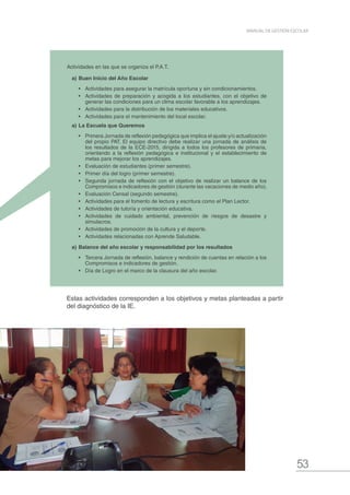 53
MANUAL DE GESTIÓN ESCOLAR
Actividades en las que se organiza el P.A.T.
a)	Buen Inicio del Año Escolar
•	 Actividades para asegurar la matrícula oportuna y sin condicionamientos.
•	 Actividades de preparación y acogida a los estudiantes, con el objetivo de
generar las condiciones para un clima escolar favorable a los aprendizajes.
•	 Actividades para la distribución de los materiales educativos.
•	 Actividades para el mantenimiento del local escolar.
a)	La Escuela que Queremos
•	 Primera Jornada de reflexión pedagógica que implica el ajuste y/o actualización
del propio PAT. El equipo directivo debe realizar una jornada de análisis de
los resultados de la ECE-2015, dirigida a todos los profesores de primaria,
orientando a la reflexión pedagógica e institucional y el establecimiento de
metas para mejorar los aprendizajes.
•	 Evaluación de estudiantes (primer semestre).
•	 Primer día del logro (primer semestre).
•	 Segunda jornada de reflexión con el objetivo de realizar un balance de los
Compromisos e indicadores de gestión (durante las vacaciones de medio año).
•	 Evaluación Censal (segundo semestre).
•	 Actividades para el fomento de lectura y escritura como el Plan Lector.
•	 Actividades de tutoría y orientación educativa.
•	 Actividades de cuidado ambiental, prevención de riesgos de desastre y
simulacros.
•	 Actividades de promoción de la cultura y el deporte.
•	 Actividades relacionadas con Aprende Saludable.
a)	Balance del año escolar y responsabilidad por los resultados
•	 Tercera Jornada de reflexión, balance y rendición de cuentas en relación a los
Compromisos e indicadores de gestión.
•	 Día de Logro en el marco de la clausura del año escolar.
Estas actividades corresponden a los objetivos y metas planteadas a partir
del diagnóstico de la IE.
 