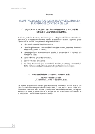 64
MINISTERIO DE EDUCACIÓN
Anexo 3
PAUTAS PARA ELABORAR LAS NORMAS DE CONVIVENCIA EN LA IE Y
EL ACUERDO DE CONVIVENCIA DEL AULA
1.	 ESQUEMA DEL CAPÍTULO DE CONVIVENCIA ESCOLAR EN EL REGLAMENTO
INTERNO DE LA INSTITUCIÓN EDUCATIVA
Eldirector,medianteResoluciónDirectoral,apruebaelReglamentoInternodelainstitución
educativa, el cual debe incorporar las normas de convivencia escolar. Sugerimos que el
Capítulo de las Normas se organice de la siguiente manera:
1.	 De la definición de la convivencia escolar.
2.	 De los integrantes de la comunidad educativa (estudiantes, directivos, docentes y
no docentes, padres de familia).
3.	 De la organización de la convivencia escolar, la prevención de la violencia y la
atención de casos.
4.	 De los estímulos y medidas correctivas.
5.	 De las normas de convivencia.
6.	 Del código de conducta para los directivos, docentes, auxiliares y administrativos
de las instituciones educativas que contribuye a la convivencia escolar.
2.	 ANTES DE ELABORAR LAS NORMAS DE CONVIVENCIA:
RELACIÓN DE LOS EJES CON
LAS NORMAS Y ACUERDOS DE CONVIVENCIA
Las normas de convivencia de la IE y los Acuerdos de Convivencia de cada aula no son
una actualización del Reglamento tradicional; sino se trata de una nueva visión de la
convivencia y disciplina en la escuela. A continuación presentamos un cuadro, con algunos
ejemplos, en donde se puede apreciar la relación que hay o debe haber entre los Ejes de
la Convivencia y las Normas propiamente dichas.
 