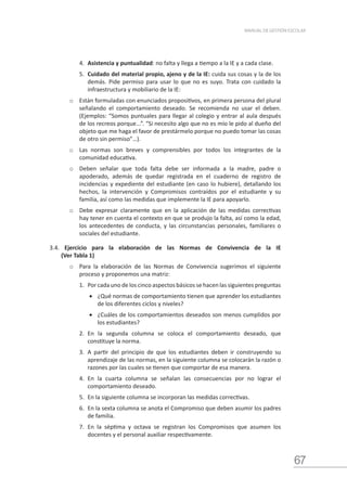 67
MANUAL DE GESTIÓN ESCOLAR
4.	 Asistencia y puntualidad: no falta y llega a tiempo a la IE y a cada clase.
5.	 Cuidado del material propio, ajeno y de la IE: cuida sus cosas y la de los
demás. Pide permiso para usar lo que no es suyo. Trata con cuidado la
infraestructura y mobiliario de la IE:
o	 Están formuladas con enunciados propositivos, en primera persona del plural
señalando el comportamiento deseado. Se recomienda no usar el deben.
(Ejemplos: “Somos puntuales para llegar al colegio y entrar al aula después
de los recreos porque...”. “Si necesito algo que no es mío le pido al dueño del
objeto que me haga el favor de prestármelo porque no puedo tomar las cosas
de otro sin permiso”…).
o	 Las normas son breves y comprensibles por todos los integrantes de la
comunidad educativa.
o	 Deben señalar que toda falta debe ser informada a la madre, padre o
apoderado, además de quedar registrada en el cuaderno de registro de
incidencias y expediente del estudiante (en caso lo hubiere), detallando los
hechos, la intervención y Compromisos contraídos por el estudiante y su
familia, así como las medidas que implemente la IE para apoyarlo.
o	 Debe expresar claramente que en la aplicación de las medidas correctivas
hay tener en cuenta el contexto en que se produjo la falta, así como la edad,
los antecedentes de conducta, y las circunstancias personales, familiares o
sociales del estudiante.
3.4. Ejercicio para la elaboración de las Normas de Convivencia de la IE
(Ver Tabla 1)
o	 Para la elaboración de las Normas de Convivencia sugerimos el siguiente
proceso y proponemos una matriz:
1.	 Por cada uno de los cinco aspectos básicos se hacen las siguientes preguntas
•	 ¿Qué normas de comportamiento tienen que aprender los estudiantes
de los diferentes ciclos y niveles?
•	 ¿Cuáles de los comportamientos deseados son menos cumplidos por
los estudiantes?
2.	 En la segunda columna se coloca el comportamiento deseado, que
constituye la norma.
3.	 A partir del principio de que los estudiantes deben ir construyendo su
aprendizaje de las normas, en la siguiente columna se colocarán la razón o
razones por las cuales se tienen que comportar de esa manera.
4.	 En la cuarta columna se señalan las consecuencias por no lograr el
comportamiento deseado.
5.	 En la siguiente columna se incorporan las medidas correctivas.
6.	 En la sexta columna se anota el Compromiso que deben asumir los padres
de familia.
7.	 En la séptima y octava se registran los Compromisos que asumen los
docentes y el personal auxiliar respectivamente.
 