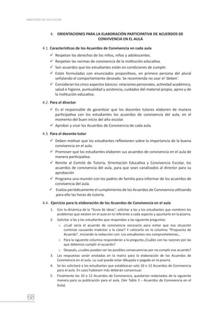 68
MINISTERIO DE EDUCACIÓN
4. ORIENTACIONES PARA LA ELABORACIÓN PARTICIPATIVA DE ACUERDOS DE
CONVIVENCIA EN EL AULA
4.1.	Características de los Acuerdos de Convivencia en cada aula
	Respetan los derechos de los niños, niñas y adolescentes.
	Respetan las normas de convivencia de la institución educativa.
	Son acuerdos que los estudiantes están en condiciones de cumplir.
	Están formuladas con enunciados propositivos, en primera persona del plural
señalando el comportamiento deseado. Se recomienda no usar el ‘deben’.
	Consideran los cinco aspectos básicos: relaciones personales, actividad académica,
salud e higiene, puntualidad y asistencia, cuidados del material propio, ajeno y de
la institución educativa.
4.2.	Para el director
	Es el responsable de garantizar que los docentes tutores elaboren de manera
participativa con los estudiantes los acuerdos de convivencia del aula, en el
momento del buen inicio del año escolar.
	Aprobar y visar los Acuerdos de Convivencia de cada aula.
4.3.	Para el docente-tutor
	Deben motivar que los estudiantes reflexionen sobre la importancia de la buena
convivencia en el aula.
	Promover que los estudiantes elaboren sus acuerdos de convivencia en el aula de
manera participativa.
	Remite al Comité de Tutoría, Orientación Educativa y Convivencia Escolar, los
acuerdos de convivencia del aula, para que sean canalizados al director para su
aprobación
	Programa una reunión con los padres de familia para informar de los acuerdos de
convivencia del aula.
	Evalúa periódicamente el cumplimiento de los Acuerdos de Convivencia utilizando
para ello las horas de tutoría.
4.4.	 Ejercicio para la elaboración de los Acuerdos de Convivencia en el aula
1.	 Con la dinámica de la “lluvia de ideas”, solicitar a las y los estudiantes que nombren los
problemas que existen en el aula en lo referente a cada aspecto y apuntarlo en la pizarra.
2.	 Solicitar a las y los estudiantes que respondan a las siguiente preguntas:
o	 ¿Cuál sería el acuerdo de convivencia necesario para evitar que esa situación
continúe causando malestar a la clase? Y colocarlo en la columna “Propuesta de
Acuerdo”, iniciando la redacción con: Los estudiantes nos comprometemos…
o	 Para la siguiente columna responderán a la pregunta ¿Cuáles son las razones por las
que debemos cumplir el acuerdo?
o	 Después, ¿cuáles pueden ser las posibles consecuencias por no cumplir ese acuerdo?
3.	 Las respuestas serán anotadas en la matriz para la elaboración de los Acuerdos de
Convivencia en el aula. La cual puede estar dibujada o pegada en la pizarra.
4.	 Se les solicitará a los estudiantes que establezcan solo 10 o 12 Acuerdos de Convivencia
para el aula. En caso hubiesen más deberán consensuar.
5.	 Finalmente los 10 o 12 Acuerdos de Convivencia, quedarían redactados de la siguiente
manera para su publicación para el aula. (Ver Tabla 3 – Acuerdos de Convivencia en el
Aula).
 