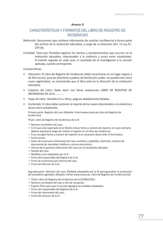 77
MANUAL DE GESTIÓN ESCOLAR
Anexo 5
CARACTERÍSTICAS Y FORMATOS DEL LIBRO DE REGISTRO DE
INCIDENCIAS
Definición: Documento que contiene información de carácter confidencial y forma parte
del archivo de la institución educativa, a cargo de su dirección (Art. 11 Ley N.°
29719).
Finalidad: Tiene por finalidad registrar los hechos y acontecimientos que ocurren en la
institución educativa, relacionados a la violencia y acoso entre estudiantes.
El trámite seguido en cada caso, el resultado de la investigación y la sanción
aplicada, cuando corresponda.
Características:
•	 Ubicación: El Libro de Registro de Incidencias debe encontrarse en un lugar seguro y
de fácil acceso para los directivos y padres de familia (los cuales no pueden leer otros
casos registrados), se recomienda que el libro esté en la dirección de la institución
educativa.
•	 Cubierta del Libro: Debe decir con letras mayúsculas LIBRO DE REGISTRO DE
INCIDENCIAS DE LA IE………….
•	 Hojas de Libro: Tamaño A-4 u oficio, páginas debidamente foliadas.
•	 Contenido: El Libro debe contener el reporte de los casos relacionados a la violencia y
acoso entre estudiantes:
Primera parte: Registro del caso (Modelo: Portal www.siseve.pe Libro de Registro de
Incidencias)
Título: Libro de Registro de Incidencias de la IE
•	 Número correlativo del caso.
•	 Si el caso está reportado en el SÍseVe indicar fecha y número de reporte, en caso contrario
deberá reportarse luego de realizar el registro en el Libro de incidencias.
•	 Si se consignó fecha y número de reporte no es necesario desarrollar el formulario.
•	 Fecha actual.
•	 Datos de la persona informante del caso: nombres y apellidos, domicilio, número de
documento de identidad, teléfono y correo electrónico.
•	 Vínculo de la persona informante del caso con el estudiante afectado.
•	 Detalle del caso.
•	 Medidas a ser adoptadas por la IE.
•	 Firma del responsable del Registro de la IE.
•	 Firma de la persona que informa del caso.
•	 Firma del director de la IE.
Segunda parte: Atención del caso: Medidas adoptadas por la IE para garantizar la protección
del estudiante agredido. (Modelo: Portal www.siseve.pe Libro de Registro de Incidencias 02)
•	 Título: Libro de Registro de Incidencias de la IE/DRE/UGEL.
•	 Número correlativo del caso y año de recepción.
•	 Espacio físico para que la escuela agregue las medidas adoptadas.
•	 Firma del responsable del Registro de la IE.
•	 Firma del informante del caso.
•	 Firma del director de la IE.
 