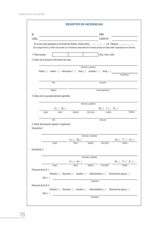 78
MINISTERIO DE EDUCACIÓN
REGISTRO DE INCIDENCIAS
IE DRE
UGEL CASO N.º
Si el caso está reportado en el Portal del SíseVe, indicar fecha ……/………/……. y N.° Reporte ............................
(Si consignó fecha y número de reporte no es necesario desarrollar el formulario porque los datos están registrados en el SíseVe)
1. Fecha actual (Día, mes y año)
2. Datos de la persona informante del caso:
Nombres y apellidos
Padre ( )  madre ( )  hermana/o ( )   tío/a ( )   docente ( )   otros ( ) 
Especifique
DNI Dirección
Teléfono Correo electrónico
3. Datos de la supuesta persona agredida:
Nombres y apellidos
H (  )  M (  ) M (  )  T (  )  N (  )
EDAD SEXO GRADO SECCION TURNO Teléfono
DNI Dirección
4. Datos del presunto agresor o agresores:
Estudiante 1:
Nombres y Apellidos
H (  )  M (  ) M (  )  T (  )  N (  )
EDAD SEXO GRADO SECCIÓN TURNO
Estudiante 2:
Nombres y Apellidos
H (  )  M (  ) M (  )  T (  )  N (  )
EDAD SEXO GRADO SECCIÓN TURNO
Personal de la IE 1:
Director ( )  Docente ( )  Auxiliar ( )  Administrativo ( )  Personal de apoyo ( )
Otro (  )
Especificar
Personal de la IE 2:
Director ( )  Docente ( )  Auxiliar ( )  Administrativo ( )  Personal de apoyo ( )
Otro (  )
Especificar
 