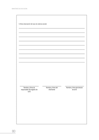 80
MINISTERIO DE EDUCACIÓN
9. Breve descripción del caso de violencia escolar
Nombre y firma de
responsable del registro de
la IE
Nombre y firma del
informante
Nombre y firma del director
de la IE
 
