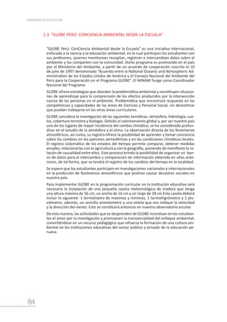 84
MINISTERIO DE EDUCACIÓN
1.3 “GLOBE PERÚ: CONCIENCIA AMBIENTAL DESDE LA ESCUELA”
“GLOBE Perú: ConCiencia Ambiental desde la Escuela” es una iniciativa internacional,
enfocada a la ciencia y la educación ambiental, en la cual participan los estudiantes con
sus profesores, quienes monitorean recopilan, registran e intercambian datos sobre el
ambiente y los comparten con la comunidad. Dicho programa es promovido en el país
por el Ministerio del Ambiente, a partir de un acuerdo de cooperación suscrito el 10
de julio de 1997 denominado “Acuerdo entre la National Oceanic and Atmospheric Ad-
ministration de los Estados Unidos de América y el Consejo Nacional del Ambiente del
Perú para la Cooperación en el Programa GLOBE”. El MINAM funge como Coordinador
Nacional del Programa.
GLOBE ofrece estrategias que abordan la problemática ambiental y constituyen situacio-
nes de aprendizaje para la comprensión de los efectos producidos por la intervención
nociva de las personas en el ambiente. Problemática que encontrará respuesta en las
competencias y capacidades de las áreas de Ciencias y Personal Social, sin desestimar
que puedan trabajarse en las otras áreas curriculares.
GLOBE considera la investigación de las siguientes temáticas: atmósfera, hidrología, sue-
los, cobertura terrestre y biología. Debido al calentamiento global y, por ser nuestro país
uno de los lugares de mayor incidencia del cambio climático, se ha considerado profun-
dizar en el estudio de la atmósfera y el clima. La observación directa de los fenómenos
atmosféricos, así como, su registro ofrece la posibilidad de aprender y tomar conciencia
sobre los cambios en los patrones atmosféricos y en las condiciones climáticas locales.
El registro sistemático de los estados del tiempo permite comparar, obtener medidas
anuales, relacionarlas con la agricultura y con la geografía, poniendo de manifiesto la re-
lación de causalidad entre ellos. Este proceso brinda la posibilidad de organizar un ban-
co de datos para el intercambio y comparación de información obtenida en años ante-
riores, de tal forma, que se tendrá el registro de los cambios del tiempo en la localidad.
Se espera que los estudiantes participen en investigaciones nacionales e internacionales
en la predicción de fenómenos atmosféricos que podrían causar desastres sociales en
nuestro país.
Para implementar GLOBE en la programación curricular en la institución educativa será
necesaria la instalación de una pequeña caseta meteorológica de madera que tenga
una altura máxima de 56 cm, un ancho de 16 cm y un largo de 28 cm Esta caseta deberá
incluir lo siguiente: 1 termómetro de máximas y mínimas, 1 termohigrómetro y 1 plu-
viómetro, además, un sencillo anemómetro y una veleta que nos indique la velocidad
y la dirección del viento. Esto se constituirá entonces en nuestro observatorio escolar.
De esta manera, las actividades que se desprenden de GLOBE incentivan en los estudian-
tes el amor por la investigación y promueven la transversalidad del enfoque ambiental;
convirtiéndose en un recurso pedagógico que refuerza la formación de una cultura am-
biental en las instituciones educativas del sector público y privado de la educación pe-
ruana.
 