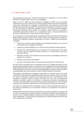 85
MANUAL DE GESTIÓN ESCOLAR
1.4 “VIDA Y VERDE – VIVE”
Esta propuesta se basa en la intención de fortalecer la valoración y uso de las Áreas
Naturales Protegidas (ANP) como recurso pedagógico.
Según la Ley N.° 26834 de Áreas Naturales Protegidas, las ANP “son los espacios
continentalesy/omarinosdelterritorionacional,expresamentereconocidosydeclarados
como tales, incluyendo sus categorías y zonificaciones, para conservar la diversidad
biológica y demás valores asociados de interés cultural, paisajístico y científico, así como
por su contribución al desarrollo sostenible del país. Las Áreas Naturales Protegidas
constituyen patrimonio de la Nación. Su condición natural debe ser mantenida a
perpetuidad pudiendo permitirse el uso regulado del área y el aprovechamiento de
recursos, o determinarse la restricción de los usos directos”.
En ese contexto, la Unidad de Educación Ambiental de la Dirección General de Educación
Básica Regular propone el PEAI “Vida y Verde” (ViVe) con la intención de contribuir a
fortalecer los siguientes objetivos consignados en la Ley N.° 26834 de Áreas Naturales
Protegidas:
•	 Proporcionar medios y oportunidades para actividades educativas, así como para
el desarrollo de la investigación científica.
•	 Proporcionar oportunidades para el monitoreo del estado del medio ambiente.
•	 Proporcionar oportunidades para la recreación y el esparcimiento al aire libre,
así como, para un desarrollo turístico basado en las características naturales y
culturales del país.
•	 Mantener el entorno natural de los recursos culturales, arqueológicos e históricos
ubicados en su interior.
•	 Restaurar ecosistemas deteriorados.
•	 Conservar la identidad natural y cultural asociada existente en dichas áreas.
Por ello, ViVe se considera como un proyecto de las II.EE. y deberá articularse con los
Compromisos de gestión escolar y en coherencia con los objetivos del Proyecto Educativo
Regional (PER). Las actividades y Compromisos que se planteen en el Proyecto Educativo
Institucional (PEI) tendrán en cuenta el contexto geográfico en donde se ubique la ANP y
las posibilidades que esta brinde para realizar visitas de estudio y recreación.
ViVe propone actividades de investigación organizadas en visitas de estudio, las cuales
responderán al desarrollo de capacidades propuestas en las distintas áreas curriculares,
por tanto, se elaborarán proyectos de estudio ambiental con la participación de los
estudiantes, docentes, madres y padres de familia, así como, con las instituciones
estatales y privadas ligadas a la temática. Es importante, considerar actividades de
recreación que contribuyan a fortalecer los procesos de aprendizaje en un clima creativo
y afectivo que despierte la admiración por la naturaleza y el Compromiso de cuidarla.
Los planes de estudio de ViVe corresponden a los tres niveles de educación básica, lo
que implica la pertinencia en la propuesta acorde con los programas curriculares de
estos niveles.
Laeducaciónenecoturismo,vivencial,deaventura,entreotras,estambién,unapropuesta
de ViVe. Se espera que las regiones diseñen y presenten los PEAI correspondientes de
acuerdo con la realidad ecológica, problemas y/o potencialidades, de la localidad en
estas modalidades. La UEA asesorará la elaboración e implementación de los PEAI ViVe
en las regiones que lo soliciten.
 