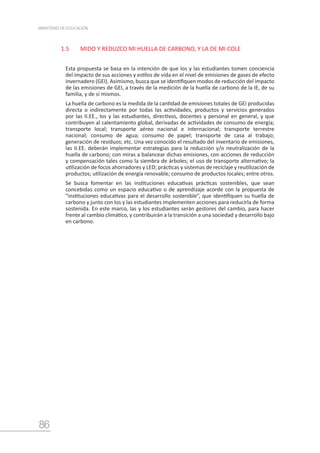 86
MINISTERIO DE EDUCACIÓN
1.5	 MIDO Y REDUZCO MI HUELLA DE CARBONO, Y LA DE MI COLE
Esta propuesta se basa en la intención de que los y las estudiantes tomen conciencia
del impacto de sus acciones y estilos de vida en el nivel de emisiones de gases de efecto
invernadero (GEI). Asimismo, busca que se identifiquen modos de reducción del impacto
de las emisiones de GEI, a través de la medición de la huella de carbono de la IE, de su
familia, y de sí mismos.
La huella de carbono es la medida de la cantidad de emisiones totales de GEI producidas
directa o indirectamente por todas las actividades, productos y servicios generados
por las II.EE., los y las estudiantes, directivos, docentes y personal en general, y que
contribuyen al calentamiento global, derivadas de actividades de consumo de energía;
transporte local; transporte aéreo nacional e internacional; transporte terrestre
nacional; consumo de agua; consumo de papel; transporte de casa al trabajo;
generación de residuos; etc. Una vez conocido el resultado del inventario de emisiones,
las II.EE. deberán implementar estrategias para la reducción y/o neutralización de la
huella de carbono; con miras a balancear dichas emisiones, con acciones de reducción
y compensación tales como la siembra de árboles; el uso de transporte alternativo; la
utilización de focos ahorradores y LED; prácticas y sistemas de reciclaje y reutilización de
productos; utilización de energía renovable; consumo de productos locales; entre otros.
Se busca fomentar en las instituciones educativas prácticas sostenibles, que sean
concebidas como un espacio educativo o de aprendizaje acorde con la propuesta de
“instituciones educativas para el desarrollo sostenible”, que identifiquen su huella de
carbono y junto con los y las estudiantes implementen acciones para reducirla de forma
sostenida. En este marco, las y los estudiantes serán gestores del cambio, para hacer
frente al cambio climático, y contribuirán a la transición a una sociedad y desarrollo bajo
en carbono.
 