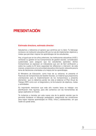 9
MANUAL DE GESTIÓN ESCOLAR
PRESENTACIÓN
Estimada directora, estimado director:
Saludamos y reiteramos el aprecio que sentimos por tu labor. Tu liderazgo
conduce a la institución educativa (IE) por la ruta de implementar objetivos y
metas que permitan mejorar los aprendizajes de los estudiantes.
Hoy, al igual que en los años anteriores, las instituciones educativas (II.EE.)
centrarán su gestión en los Compromisos de gestión escolar, considerados
sustanciales para asegurar que los estudiantes aprendan; dichos
Compromisos se expresan en indicadores que son de fácil verificación y
sobre los cuales la IE tiene capacidad de reflexionar e intervenir; de esta
manera, proporciona a la comunidad educativa información relevante para la
toma de decisiones orientadas a la mejora de los aprendizajes.
El Ministerio de Educación, como fruto de su esfuerzo, te presenta el
Fascículo de Compromisos de Gestión Escolar, un material que proporciona
orientaciones para la implementación de los Compromisos y presenta
elementos que no debemos perder de vista al elaborar el Plan Anual de
Trabajo (PAT) como son: el diagnóstico y la formulación de objetivos, metas
y actividades.
Es importante mencionar que este año nuestra tarea es trabajar una
planificación más rigurosa, para ello contamos con las herramientas de
apoyo (aplicativo en Excel).
Te invitamos a transitar por esta nueva ruta de la gestión escolar que te
permitirá fortalecer el liderazgo pedagógico, asegurando las condiciones
para lograr mejores aprendizajes en niñas, niños y adolescentes, sin que
nadie se quede atrás.
 