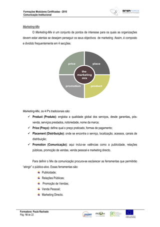 Formadora: Paula Rachado
Pág: 10 de 22
Formações Modulares Certificadas - 2010
Comunicação Institucional
Marketing-Mix
O Marketing-Mix é um conjunto de pontos de interesse para os quais as organizações
devem estar atentas se desejam perseguir os seus objectivos de marketing. Assim, é composto
e dividido frequentemente em 4 secções:
Marketing-Mix, os 4 P's tradicionais são:
 Product (Produto): engloba a qualidade global dos serviços, desde garantias, pós-
venda, serviços prestados, notoriedade, nome da marca;
 Price (Preço): define qual o preço praticado, formas de pagamento;
 Placement (Distribuição): onde se encontra o serviço, localização, acessos, canais de
distribuição;
 Promotion (Comunicação): aqui inclui-se valências como a publicidade, relações
públicas, promoção de vendas, venda pessoal e marketing directo.
Para definir o Mix da comunicação procura-se esclarecer as ferramentas que permitirão
“atingir” o público-alvo. Essas ferramentas são:
Publicidade;
Relações Públicas;
Promoção de Vendas;
Venda Pessoal;
Marketing Directo.
 