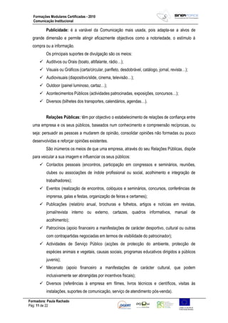 Formadora: Paula Rachado
Pág: 11 de 22
Formações Modulares Certificadas - 2010
Comunicação Institucional
Publicidade: é a variável da Comunicação mais usada, pois adapta-se a alvos de
grande dimensão e permite atingir eficazmente objectivos como a notoriedade, o estímulo à
compra ou a informação.
Os principais suportes de divulgação são os meios:
 Auditivos ou Orais (boato, altifalante, rádio…);
 Visuais ou Gráficos (carta/circular, panfleto, desdobrável, catálogo, jornal, revista…);
 Audiovisuais (diapositivo/slide, cinema, televisão…);
 Outdoor (painel luminoso, cartaz…);
 Acontecimentos Públicos (actividades patrocinadas, exposições, concursos…);
 Diversos (bilhetes dos transportes, calendários, agendas…).
Relações Públicas: têm por objectivo o estabelecimento de relações de confiança entre
uma empresa e os seus públicos, baseados num conhecimento e compreensão recíprocas, ou
seja: persuadir as pessoas a mudarem de opinião, consolidar opiniões não formadas ou pouco
desenvolvidas e reforçar opiniões existentes.
São inúmeros os meios de que uma empresa, através do seu Relações Públicas, dispõe
para veicular a sua imagem e influenciar os seus públicos:
 Contactos pessoais (encontros, participação em congressos e seminários, reuniões,
clubes ou associações de índole profissional ou social, acolhimento e integração de
trabalhadores);
 Eventos (realização de encontros, colóquios e seminários, concursos, conferências de
imprensa, galas e festas, organização de feiras e certames);
 Publicações (relatório anual, brochuras e folhetos, artigos e notícias em revistas,
jornal/revista interno ou externo, cartazes, quadros informativos, manual de
acolhimento);
 Patrocínios (apoio financeiro a manifestações de carácter desportivo, cultural ou outras
com contrapartidas negociadas em termos de visibilidade do patrocinador);
 Actividades de Serviço Público (acções de protecção do ambiente, protecção de
espécies animais e vegetais, causas sociais, programas educativos dirigidos a públicos
juvenis);
 Mecenato (apoio financeiro a manifestações de carácter cultural, que podem
inclusivamente ser abrangidas por incentivos fiscais);
 Diversos (referências à empresa em filmes, livros técnicos e científicos, visitas às
instalações, suportes de comunicação, serviço de atendimento pós-venda).
 
