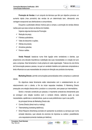 Formadora: Paula Rachado
Pág: 12 de 22
Formações Modulares Certificadas - 2010
Comunicação Institucional
Promoção de Vendas: é um conjunto de técnicas que têm por objectivo provocar um
aumento rápido (mas provisório) das vendas de um determinado bem, oferecendo uma
vantagem excepcional aos distribuidores e consumidores.
Enquanto a publicidade oferece motivos para a compra, a promoção de vendas oferece
razões para que essa compra se efectue de imediato.
Vejamos algumas técnicas de Promoção:
 Redução de preço;
 Folhetos publicitários;
 Vales de desconto e cupões;
 Ofertas de produto;
 Amostras gratuitas;
 Feiras e salões.
Venda Pessoal: baseia-se numa forte ligação entre vendedores e clientes, que
proporciona uma elevada importância à satisfação das suas necessidades e à criação de lucro
para a empresa. Esta ferramenta é muito própria em cada organização. Trata-se de uma forma
de Comunicação pessoa a pessoa, na qual um vendedor trabalha com potenciais compradores e
tenta influenciar as suas necessidades de compra em direcção aos produtos da empresa.
Marketing Directo: permite comunicações personalizadas entre a empresa e o potencial
cliente.
Os objectivos desta ferramenta estão relacionados com o estabelecimento de um
relacionamento com o cliente, a fim de iniciar respostas imediatas. O Marketing Directo
pressupõe uma relação directa entre o produtor e o consumidor, sem passar por intermediários.
Sendo o mercado constituído por pessoas, é importante contactá-las directamente para
se conseguir uma relação lucrativa (com o contacto directo, sabemos quais as suas
necessidades, apetências e características, quais as suas preferências e qual o seu perfil).
As principais formas de Marketing Directo são:
 Correio Directo (direct mail ou mailing);
 Telemarketing (marketing telefónico);
 Direct Respons Advertising (consiste em apresentar os produtos ou serviços quer numa
emissão televisiva, quer através de anúncios de imprensa ou outdoor, possibilitando
uma resposta/encomenda imediata por telefone).
 