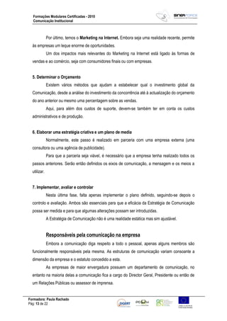 Formadora: Paula Rachado
Pág: 13 de 22
Formações Modulares Certificadas - 2010
Comunicação Institucional
Por último, temos o Marketing na Internet. Embora seja uma realidade recente, permite
às empresas um leque enorme de oportunidades.
Um dos impactos mais relevantes do Marketing na Internet está ligado às formas de
vendas e ao comércio, seja com consumidores finais ou com empresas.
5. Determinar o Orçamento
Existem vários métodos que ajudam a estabelecer qual o investimento global da
Comunicação, desde a análise do investimento da concorrência até à actualização do orçamento
do ano anterior ou mesmo uma percentagem sobre as vendas.
Aqui, para além dos custos de suporte, devem-se também ter em conta os custos
administrativos e de produção.
6. Elaborar uma estratégia criativa e um plano de media
Normalmente, este passo é realizado em parceria com uma empresa externa (uma
consultora ou uma agência de publicidade).
Para que a parceria seja viável, é necessário que a empresa tenha realizado todos os
passos anteriores. Serão então definidos os eixos de comunicação, a mensagem e os meios a
utilizar.
7. Implementar, avaliar e controlar
Nesta última fase, falta apenas implementar o plano definido, seguindo-se depois o
controlo e avaliação. Ambos são essenciais para que a eficácia da Estratégia de Comunicação
possa ser medida e para que algumas alterações possam ser introduzidas.
A Estratégia de Comunicação não é uma realidade estática mas sim ajustável.
Responsáveis pela comunicação na empresa
Embora a comunicação diga respeito a todo o pessoal, apenas alguns membros são
funcionalmente responsáveis pela mesma. As estruturas de comunicação variam consoante a
dimensão da empresa e o estatuto concedido a esta.
As empresas de maior envergadura possuem um departamento de comunicação, no
entanto na maioria delas a comunicação fica a cargo do Director Geral, Presidente ou então de
um Relações Públicas ou assessor de imprensa.
 