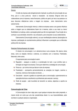 Formadora: Paula Rachado
Pág: 14 de 22
Formações Modulares Certificadas - 2010
Comunicação Institucional
Director
O chefe da empresa está obrigatoriamente implicado na política de comunicação da sua
firma, pois é o único porta-voz natural e necessário da empresa. Dirige-se tanto aos
colaboradores como à imprensa, meios financeiros, público em geral, por isso a sua pessoa e os
seus discursos reflectem-se sobre a imagem da empresa , tanto interiormente como
exteriormente.
Internamente (Comunicação interna) o chefe de empresa exerce uma grande influência
sobre a imagem que os colaboradores fazem de si mesmos, sobre a sua maior ou menor
flexibilidade na mudança, sobre a percepção global que têm da organização. É sua função dar a
conhecer a sua actividade, transmitir o seu entusiasmo, para conquistar os seus colaboradores.
Externamente (Comunicação externa), as suas manifestações externas (declarações de
imprensa, participação em acontecimentos públicos) influenciam a percepção que os diferentes
públicos têm da empresa.
Relações Públicas/Assessor de imagem
O director de comunicação é um elemento-chave numa empresa. Ele abarca várias
áreas, como as relações internas e externas, os contactos com a imprensa, Publicidade,
Mecenato, entre outros.
O responsável pela comunicação é assim:
Regulador – assegura a coesão e a coordenação de tudo o que contribui para a
formação da imagem da empresa. É ele quem determina a estratégia de comunicação;
Porta-voz – por norma é ele que fala em nome da empresa
Fiscalizador – acompanha permanentemente as variações da imagem, examina a
imprensa, orienta as intervenções do director….;
Executante – assume a gestão do orçamento para a comunicação, supervisionando as
operações técnicas e escolhendo os profissionais para executar o serviço;
Chefe de secção – está incumbido de transmitir os valores, objectivos e espírito da
empresa.
Comunicação de Crise
A Comunicação de crise é algo para a qual qualquer empresa deve estar preparada, e
mesmo tendo em conta que uma das características desta é a sua imprevisibilidade, pode
acontecer a qualquer pessoa ou organização.
 